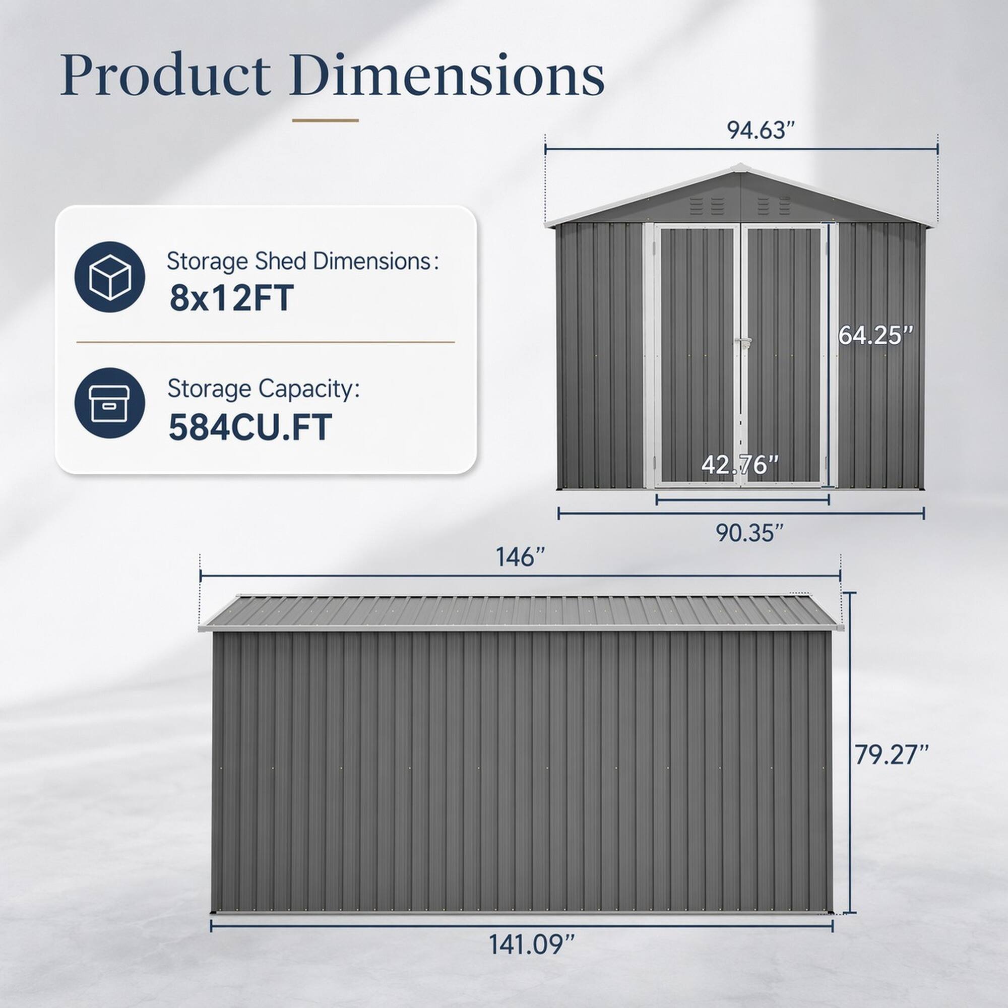 Product Dimensions

Storage Shed Dimensions: 8x12FT

Storage Capacity: 584CU.FT

94.63"  
64.25"  
42.76"  
146"  
90.35"  
79.27"  
141.09"