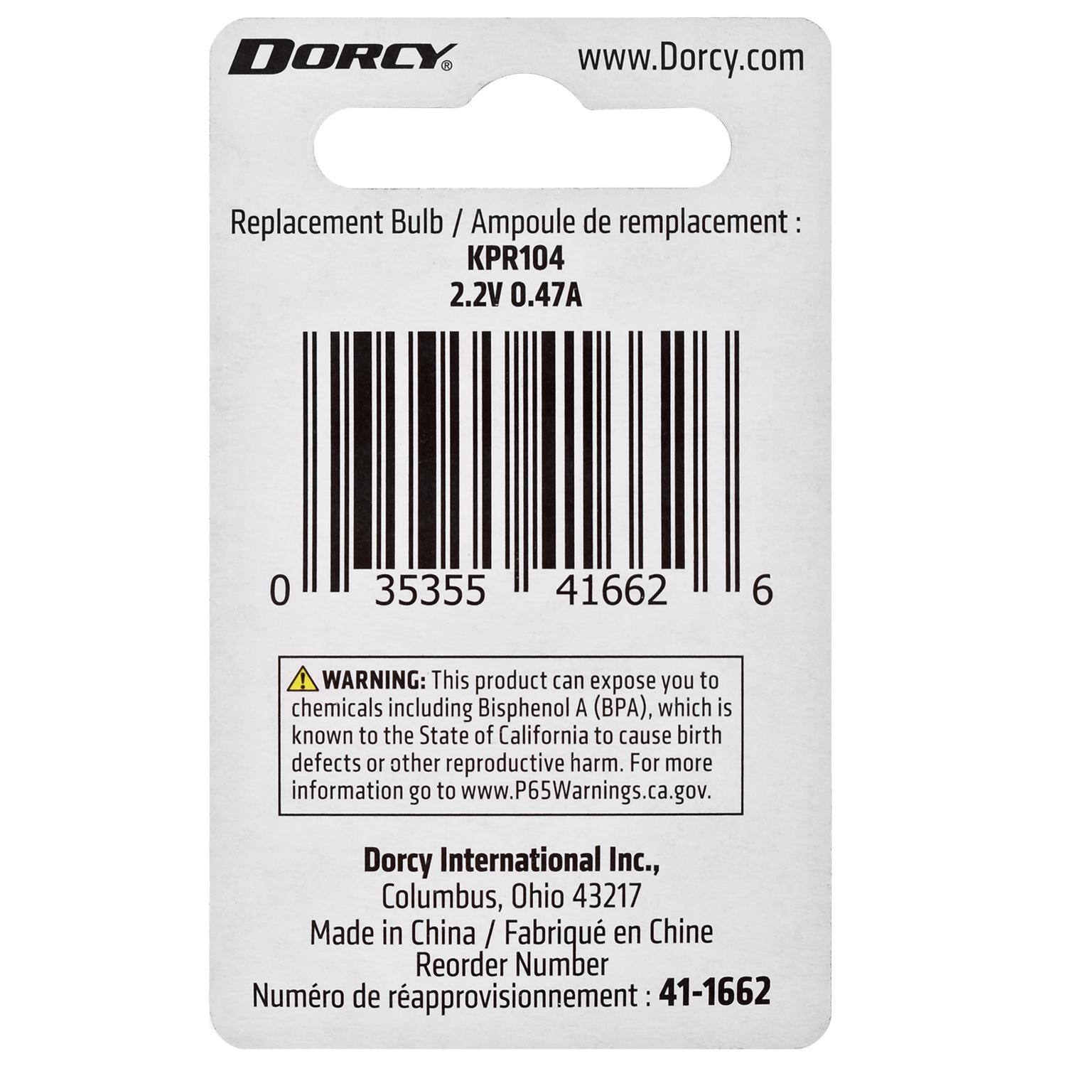 DORCY  
www.Dorcy.com  

Replacement Bulb / Ampoule de remplacement:  
KPR104  
2.2V 0.47A  

0 35355 41662 6  

WARNING: This product can expose you to chemicals including Bisphenol A (BPA), which is known to the State of California to cause birth defects or other reproductive harm. For more information go to www.P65Warnings.ca.gov.  

Dorcy International Inc.,  
Columbus, Ohio 43217  
Made in China / Fabriqué en Chine  

Reorder Number / Numéro de rapprovisionnement: 41-1662