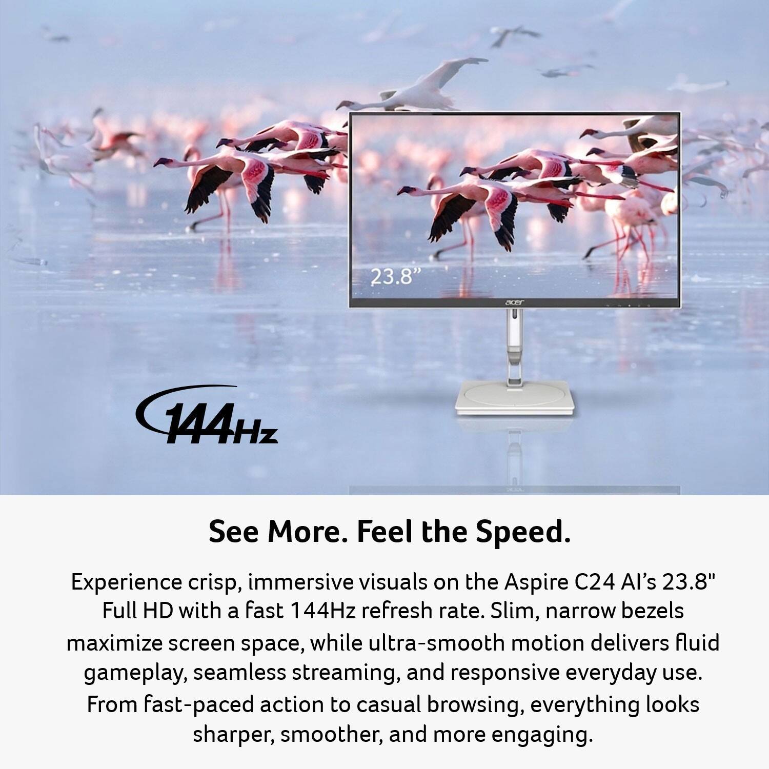 23.8" Full HD with a fast 144Hz refresh rate. Slim, narrow bezels maximize screen space, while ultra-smooth motion delivers fluid gameplay, seamless streaming, and responsive everyday use. From fast-paced action to casual browsing, everything looks sharper, smoother, and more engaging.

See More. Feel the Speed.

Experience crisp, immersive visuals on the Aspire C24 AI's 23.8" Full HD with a fast 144Hz refresh rate. Slim, narrow bezels maximize screen space, while ultra-smooth motion delivers fluid gameplay, seamless streaming, and responsive everyday use. From fast-paced action to casual browsing, everything looks sharper, smoother, and more engaging.