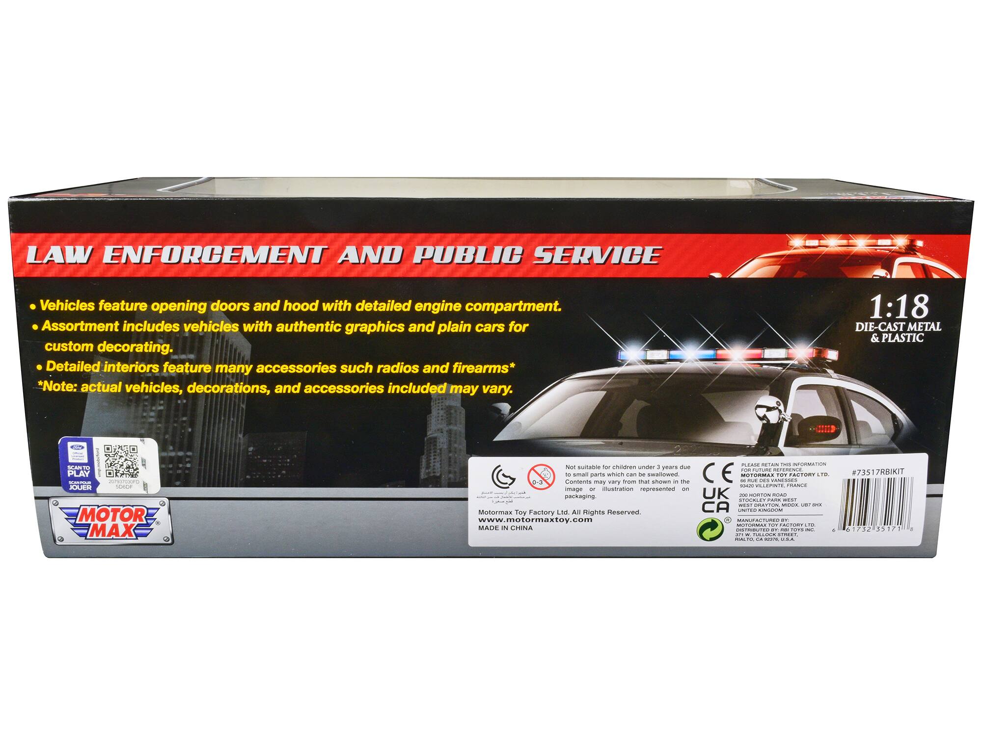 **LAW ENFORCEMENT AND PUBLIC SERVICE**

- Vehicles feature opening doors and hood with detailed engine compartment.
- Assortment includes vehicles with authentic graphics and plain cars for custom decorating.
- Detailed interiors feature many accessories such as radios and firearms*

*Note: actual vehicles, decorations, and accessories included may vary.

1:18 DIE-CAST METAL & PLASTIC

---

**MOTOR MAX**

---

**Not suitable for children under 3 years due to small parts which can be a choking hazard.**

---

**MOTORMAX TOY FACTORY LTD. All Rights Reserved.**

www.motormaxtoy.com

MADE IN CHINA

---

**#73517R8KIT**

---

**PLEASE RETAIN THIS INFORMATION**

---

**MOTORMAX TOY FACTORY LTD.**

**STOCKLEY PARK WEST**

**STOCKLEY PARK WEST, UPTON, UK**

**UNITED KINGDOM**

**MANUFACTURED BY MOTORMAX TOY FACTORY LTD.**

**271 W. TOLLICK STREET,**

**HALL, CA 94107, USA.**

---

**CE**

---

**UK**

---

**CA**

---

**STOCKLEY PARK WEST**

---

**