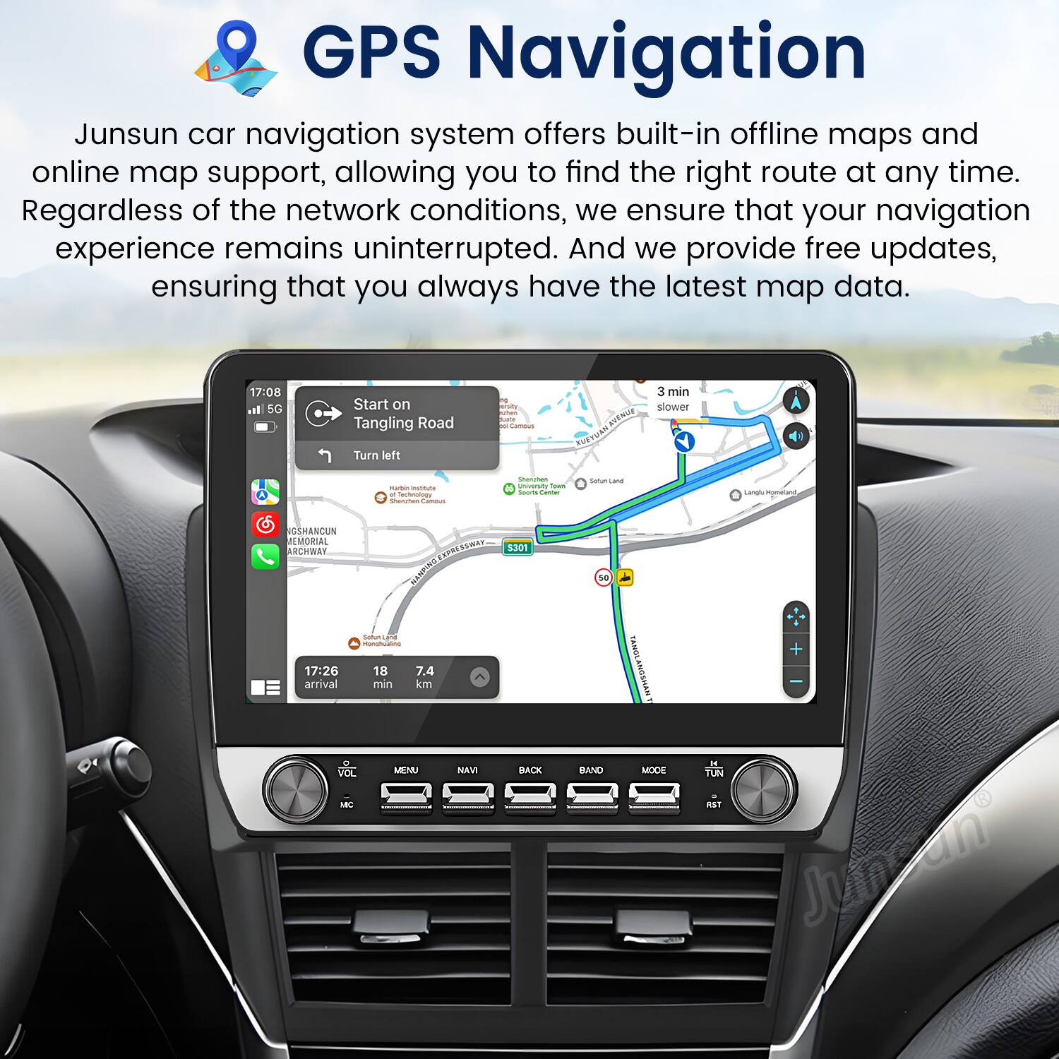 GPS Navigation

Junsun car navigation system offers built-in offline maps and online map support, allowing you to find the right route at any time. Regardless of the network conditions, we ensure that your navigation experience remains uninterrupted. And we provide free updates, ensuring that you always have the latest map data.

17:08 5G Start on Tangling Road Turn left

17:26 18 7.4 arrival min km

VOL MENU NAVI BACK BAND

Junsun