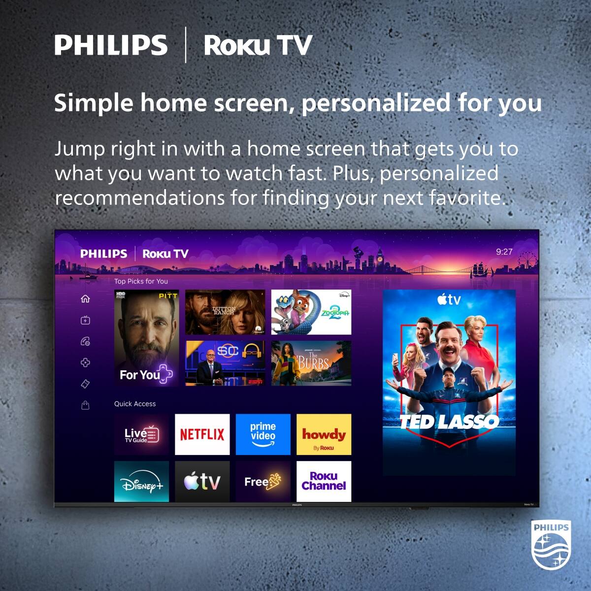 PHILIPS Roku TV

Simple home screen, personalized for you

Jump right in with a home screen that gets you to what you want to watch fast. Plus, personalized recommendations for finding your next favorite.

PHILIPS Roku TV

9:27

Top Picks for You
PITT
DUTTON RANCH
ZOOTOPIA

For You
SC
The BURBS

Quick Access
Live TV Guide
NETFLIX
prime video
howdy By ROKU
TED LASSO
Disney+
tv
Free
ROKU Channel
MACK
kmail