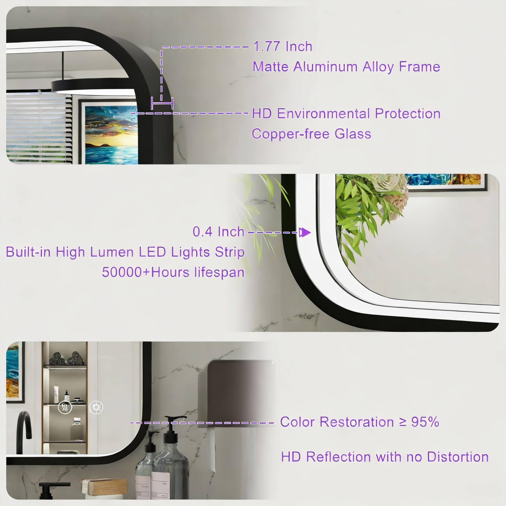 1.77 Inch Matte Aluminum Alloy Frame  
HD Environmental Protection Copper-free Glass  
0.4 Inch Built-in High Lumen LED Lights Strip  
50000+Hours lifespan  
Color Restoration ≥ 95%  
HD Reflection with no Distortion