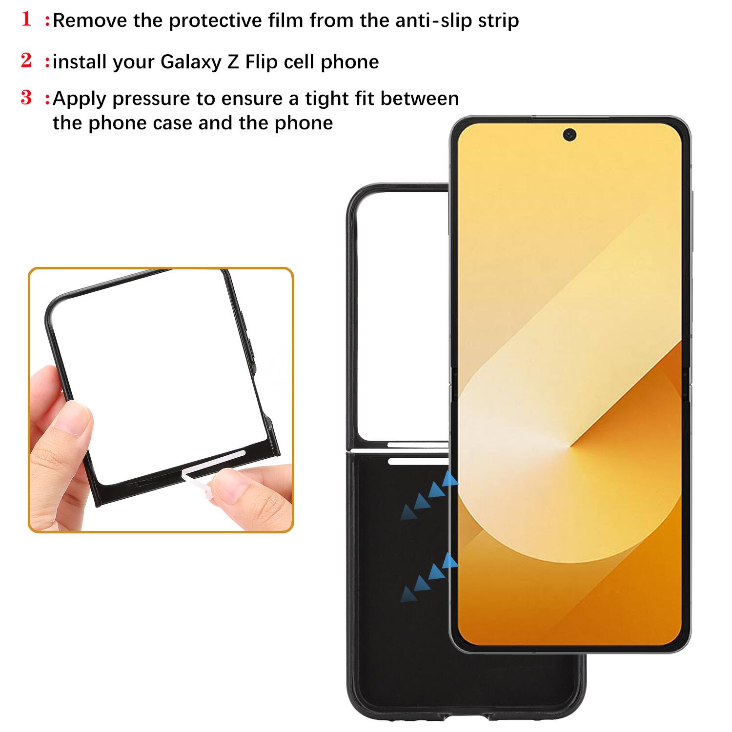 1. Remove the protective film from the anti-slip strip
2. Install your Galaxy Z Flip cell phone
3. Apply pressure to ensure a tight fit between the phone case and the phone