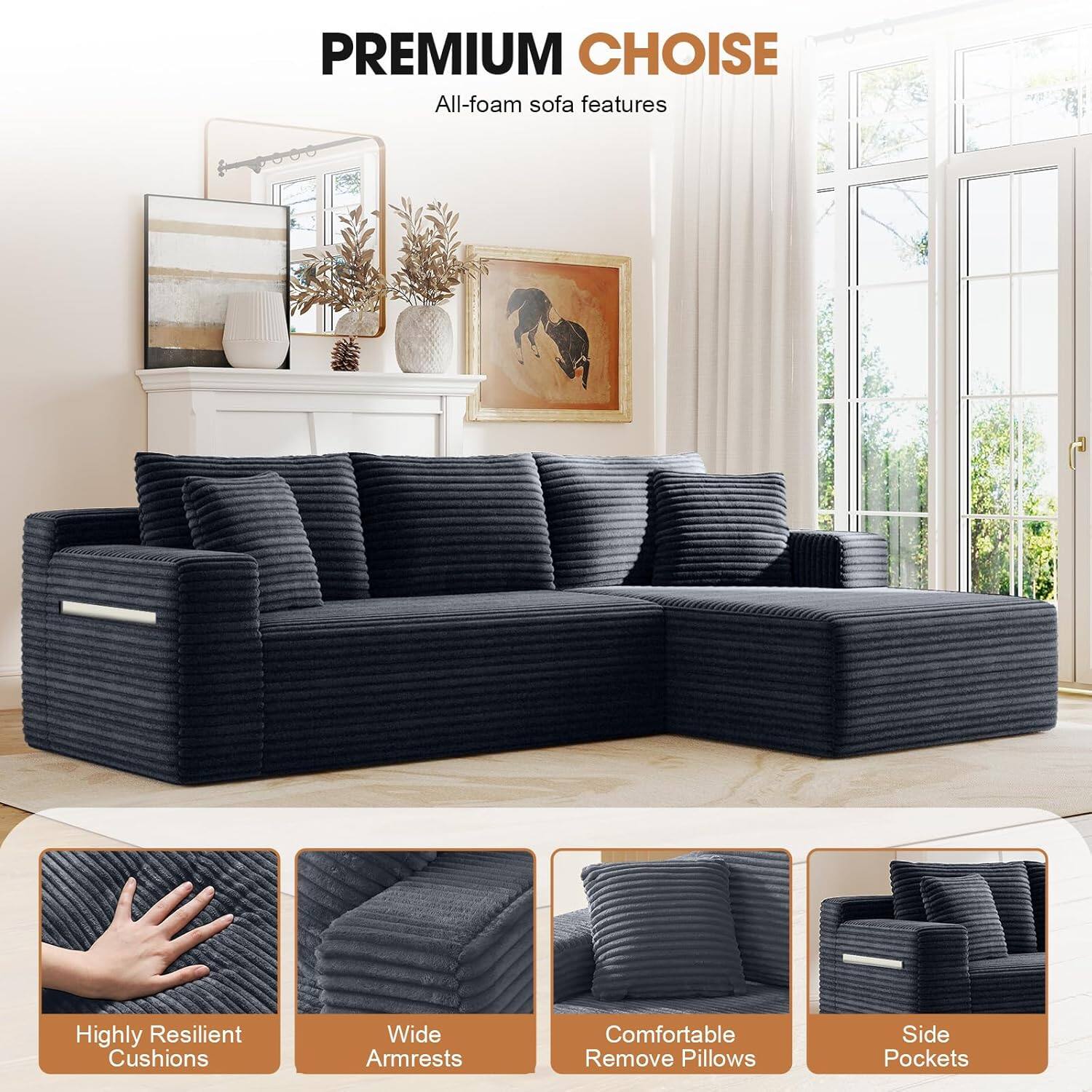 PREMIUM CHOICE  
All-foam sofa features  
- Highly Resilient Cushions  
- Wide Armrests  
- Comfortable Remove Pillows  
- Side Pockets