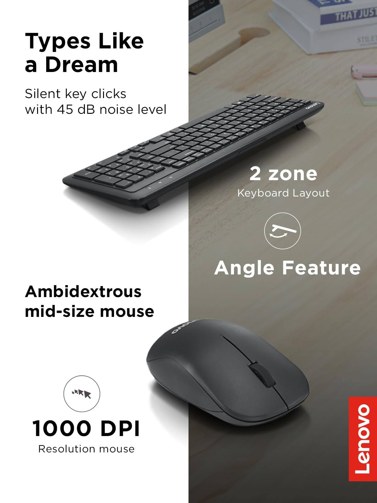 Types Like a Dream  
Silent key clicks with 45 dB noise level  

2 zone Keyboard Layout  

Ambidextrous mid-size mouse  

Angle Feature  

1000 DPI Resolution mouse  

Lenovo