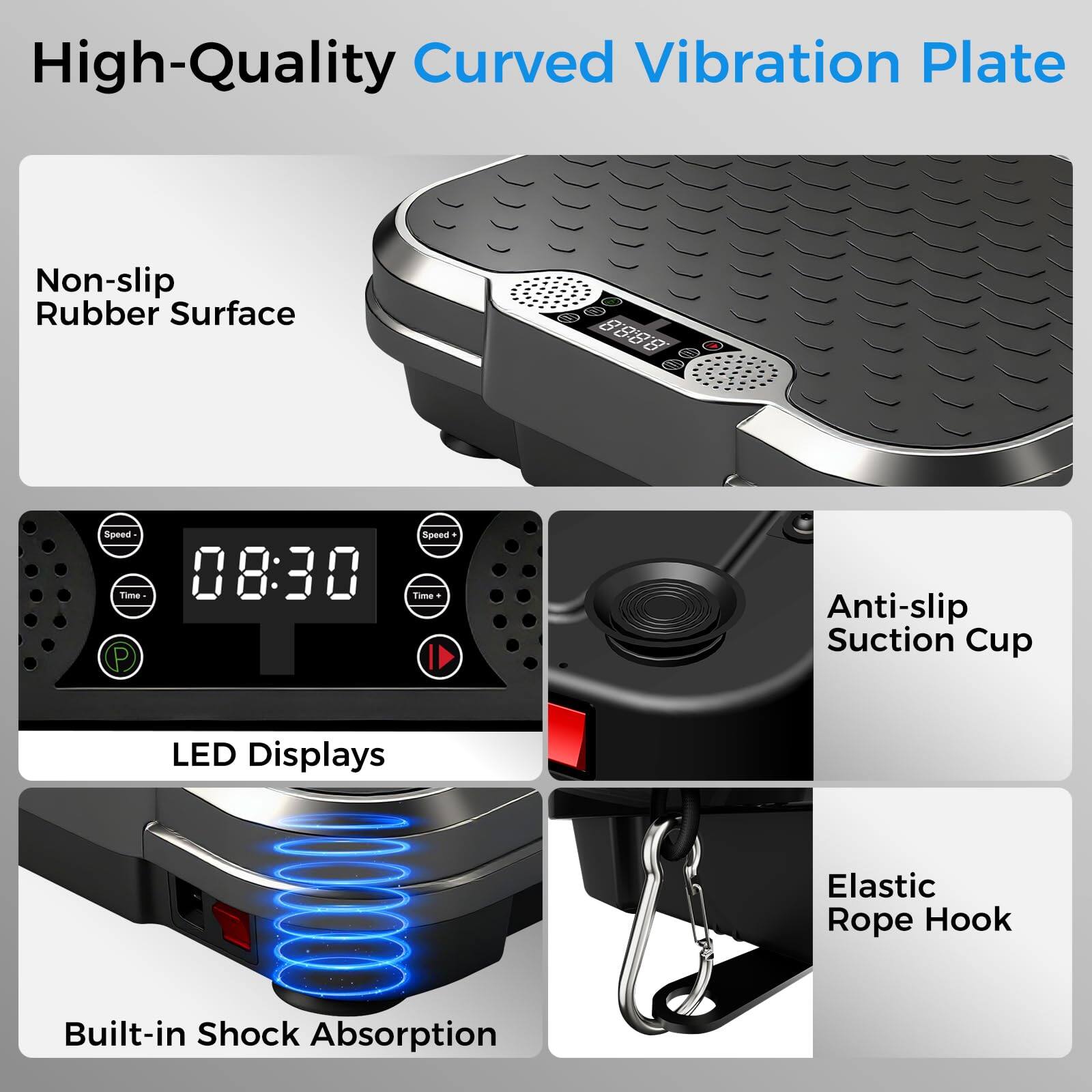 High-Quality Curved Vibration Plate

- Non-slip Rubber Surface
- LED Displays
- Anti-slip Suction Cup
- Elastic Rope Hook
- Built-in Shock Absorption