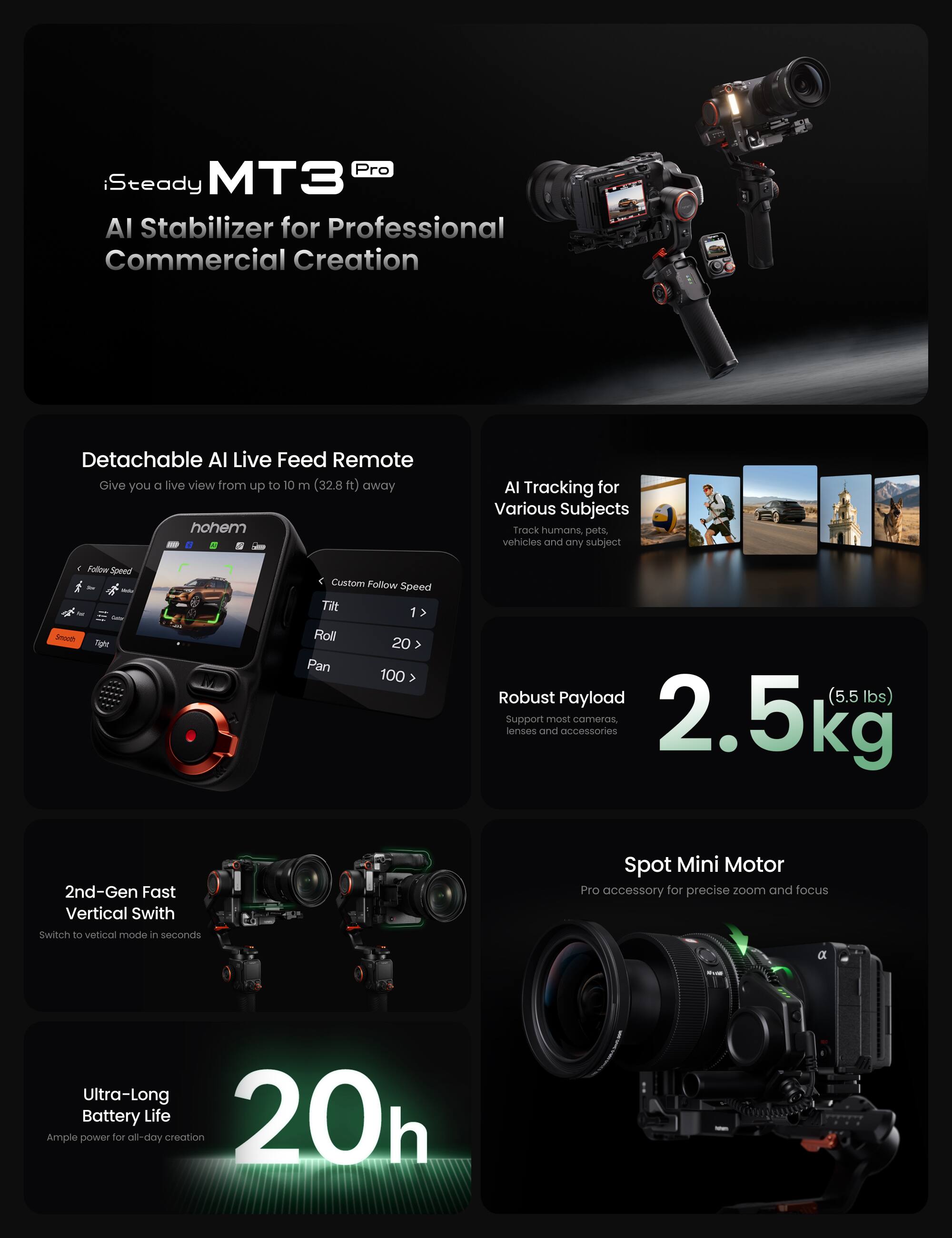 iSteady MT3 Pro AI Stabilizer for Professional Commercial Creation

Detachable AI Live Feed Remote
Give you a live view from up to 10 m (32.8 ft) away

AI Tracking for Various Subjects
Track humans, pets, vehicles and any subject

Follow Speed - nger < Custom Follow Speed
Tilt 1 > Roll 20 > Pan 100

Robust Payload (5.5 lbs)
Support most cameras 2.5kg lenses and accessories

2nd-Gen Fast Vertical Switch
Switch to vertical mode in seconds

Spot Mini Motor
Pro accessory for precise zoom and focus

Ultra-Long Battery Life
20h
Ample power for all-day creation