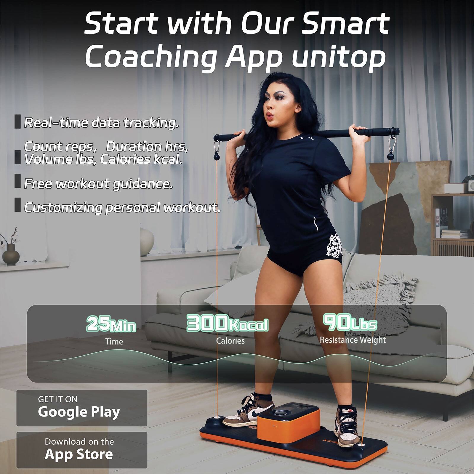 Start with Our Smart Coaching App unitop

- Real-time data tracking.
  - Count reps, Duration hrs, Volume lbs, Calories kcal.
- Free workout guidance.
- Customizing personal workout.

25Min Time  
300Kcal Calories  
90Lbs Resistance Weight

GET IT ON Google Play  
Download on the App Store