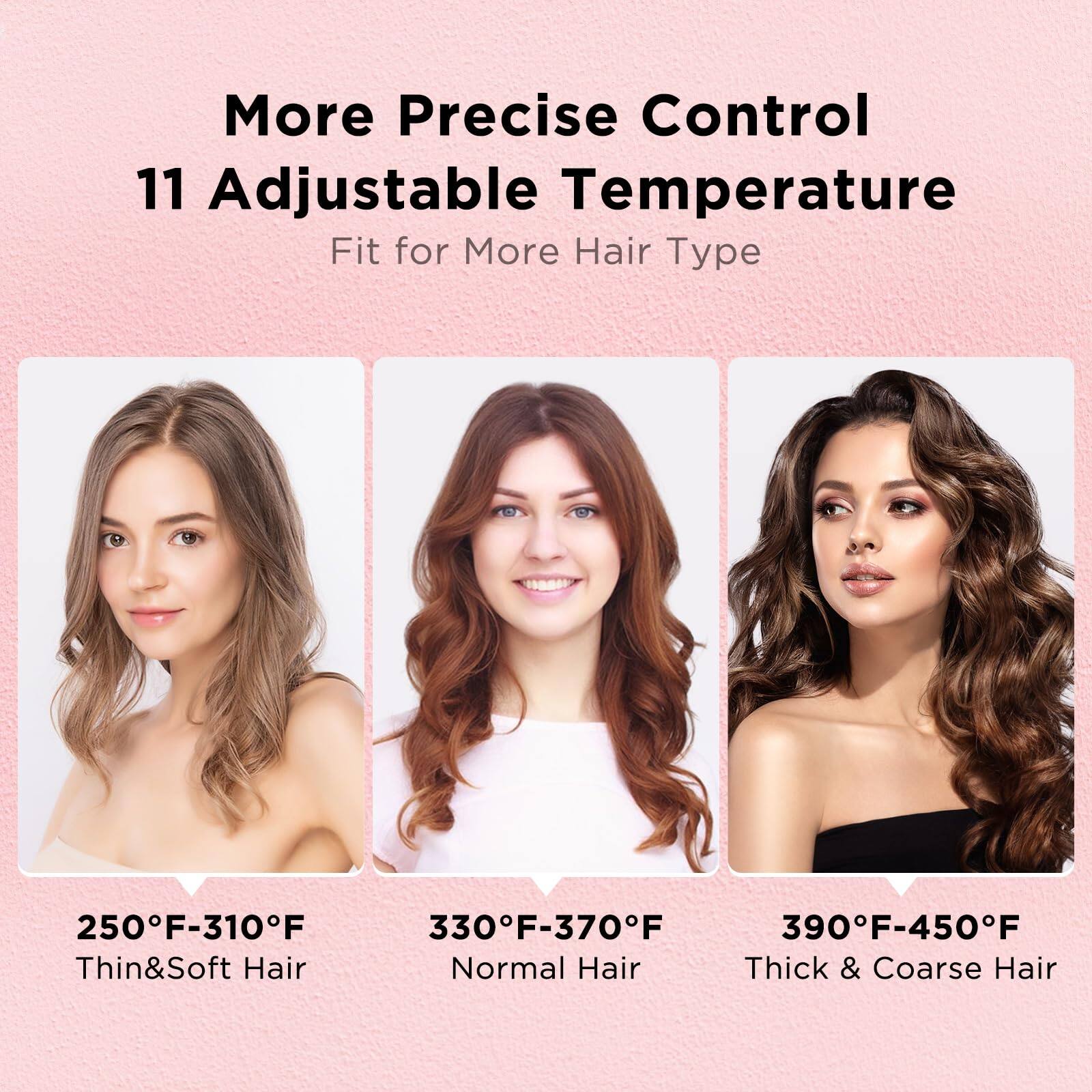More Precise Control  
11 Adjustable Temperature  
Fit for More Hair Type  

250°F-310°F  
Thin & Soft Hair  

330°F-370°F  
Normal Hair  

390°F-450°F  
Thick & Coarse Hair