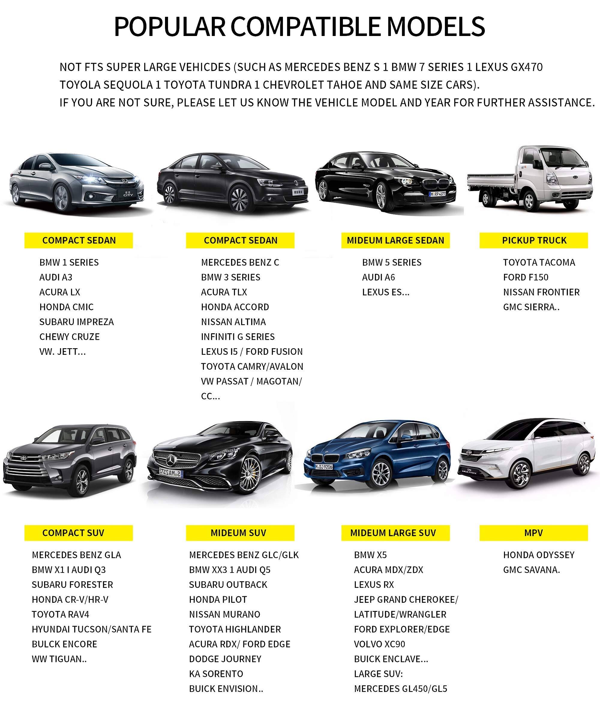 **POPULAR COMPATIBLE MODELS**

NOT FITS SUPER LARGE VEHICLES (SUCH AS MERCEDES BENZ S 1 BMW 7 SERIES 1 LEXUS GX470 TOYOTA SEQUOIA 1 TOYOTA TUNDRA 1 CHEVROLET TAHOE AND SAME SIZE CARS). IF YOU ARE NOT SURE, PLEASE LET US KNOW THE VEHICLE MODEL AND YEAR FOR FURTHER ASSISTANCE.

**COMPACT SEDAN**
- BMW 1 SERIES
- AUDI A3
- ACURA LX
- HONDA CIVIC
- SUBARU IMPREZA
- CHEVY CRUZE
- VW JETTA...

**COMPACT SEDAN**
- MERCEDES BENZ C
- BMW 3 SERIES
- ACURA TLX
- HONDA ACCORD
- NISSAN ALTIMA
- INFINITI G SERIES
- LEXUS IS / FORD FUSION

**MEDIUM LARGE SEDAN**
- BMW 5 SERIES
- AUDI A6
- LEXUS ES...

**PICKUP TRUCK**
- TOYOTA TACOMA
-