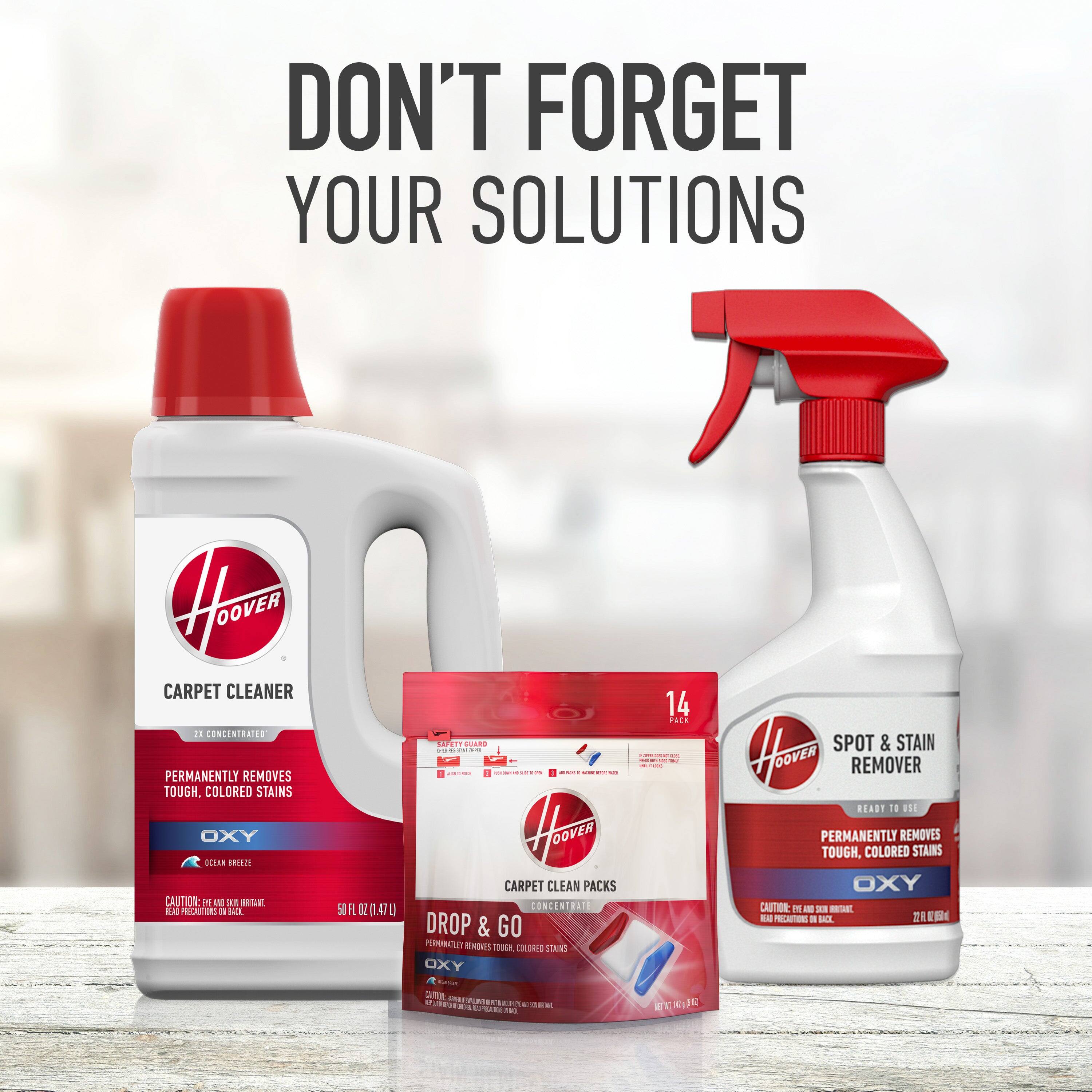 DON'T FORGET YOUR SOLUTIONS

HOOVER CARPET CLEANER
2X CONCENTRATED
PERMANENTLY REMOVES TOUGH, COLORED STAINS
OXY
50 FL OZ (1.47L)

DROP & GO CARPET CLEAN PACKS
14 PACK
PERMANENTLY REMOVES TOUGH, COLORED STAINS
OXY

HOOVER SPOT & STAIN REMOVER
READY TO USE
PERMANENTLY REMOVES TOUGH, COLORED STAINS
OXY
22 FL OZ (650ML)

CAUTION: EYE IRRITANT. HARMFUL IF SWALLOWED. READ PRECAUTIONS ON BACK.