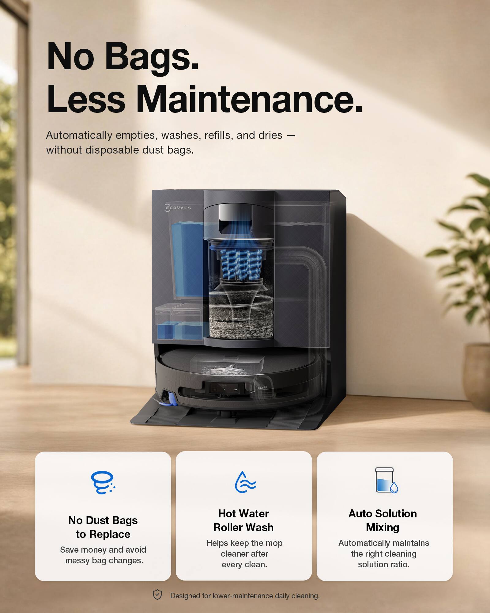 No Bags. Less Maintenance.  
Automatically empties, washes, refills, and dries — without disposable dust bags.  
ECOVACS No Dust Bags to Replace  
Save money and avoid messy bag changes.  
Hot Water Roller Wash  
Helps keep the mop cleaner after every clean.  
Auto Solution Mixing  
Automatically maintains the right cleaning solution ratio.  
Designed for lower-maintenance daily cleaning.