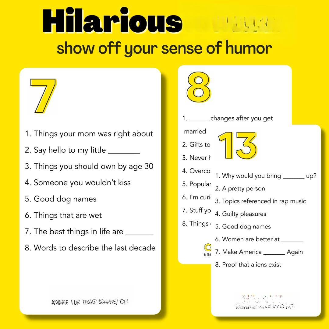Sure, here is the corrected and grouped text from the image:

---

**Hilarious**  
show off your sense of humor

---

**7**  
1. Things your mom was right about  
2. Say hello to my little ______  
3. Things you should own by age 30  
4. Someone you wouldn't kiss  
5. Good dog names  
6. Things that are wet  
7. The best things in life are ______  
8. Words to describe the last decade  

---

**8**  
1. ______ changes after you get married  
2. Gifts to ______  
3. Never ______  
4. Overcome ______  
5. Popular ______  
6. I'm curious about ______  
7. Stuff you ______  
8. Things ______  

---

**13**  
1. Why would you bring ______ up?  
2. A pretty person  
3. Topics referenced in rap music  
4. Guilty pleasures  
5. Good dog names  
6. Women are better at ______  
7. Make America ______ Again  
8. Proof that aliens exist  

---