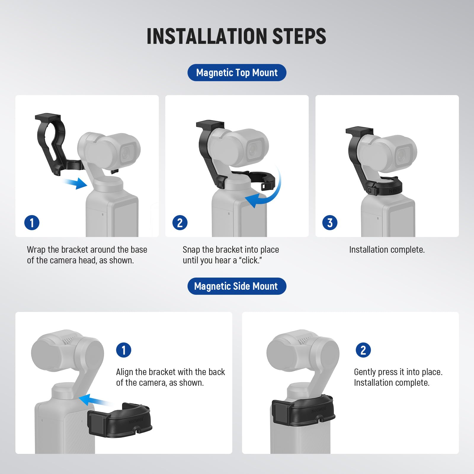 **INSTALLATION STEPS**

**Magnetic Top Mount**
1. Wrap the bracket around the base of the camera head, as shown.
2. Snap the bracket into place until you hear a "click."
3. Installation complete.

**Magnetic Side Mount**
1. Align the bracket with the back of the camera, as shown.
2. Gently press it into place.
3. Installation complete.