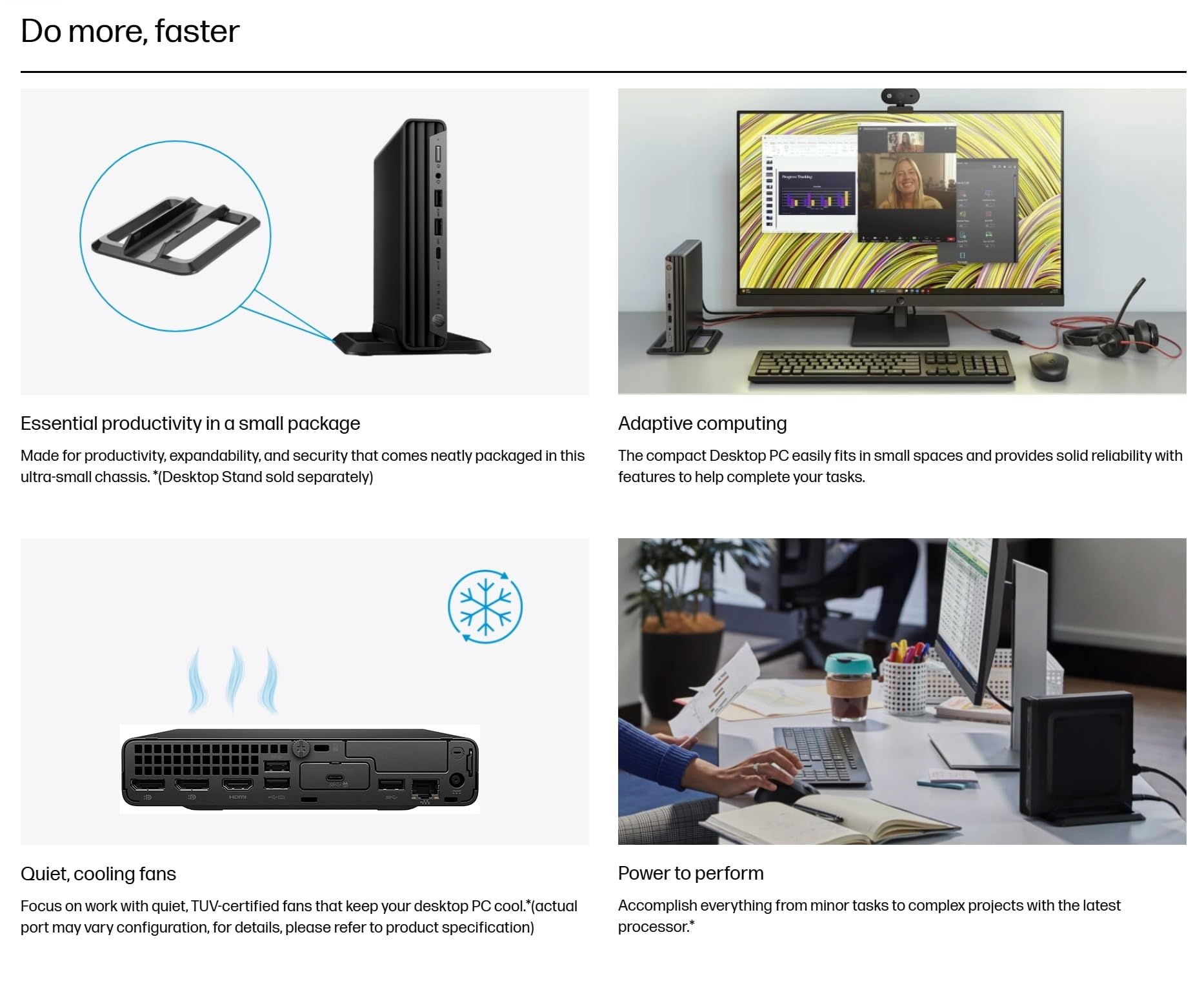 Do more, faster

Essential productivity in a small package  
Made for productivity, expandability, and security that comes neatly packaged in this ultra-small chassis. (Desktop Stand sold separately)

Adaptive computing  
The compact Desktop PC easily fits in small spaces and provides solid reliability with features to help complete your tasks.

Quiet, cooling fans  
Focus on work with quiet, TUV-certified fans that keep your desktop PC cool. *(actual port may vary configuration, for details, please refer to product specification)

Power to perform  
Accomplish everything from minor tasks to complex projects with the latest processor.