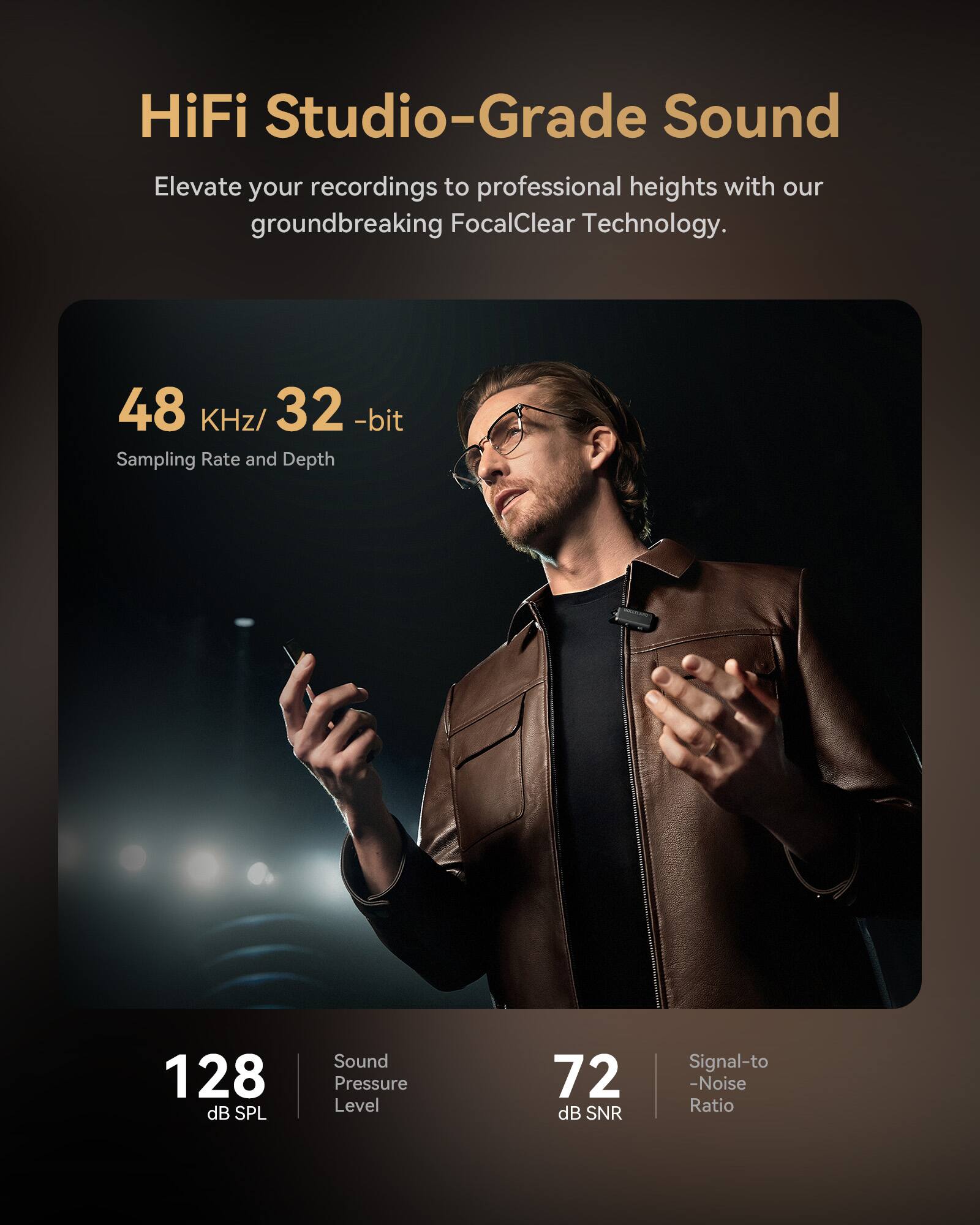 HiFi Studio-Grade Sound  
Elevate your recordings to professional heights with our groundbreaking FocalClear Technology.  

48 KHz/32-bit  
Sampling Rate and Depth  

128 dB SPL  
Sound Pressure Level  

72 dB SNR  
Signal-to-Noise Ratio