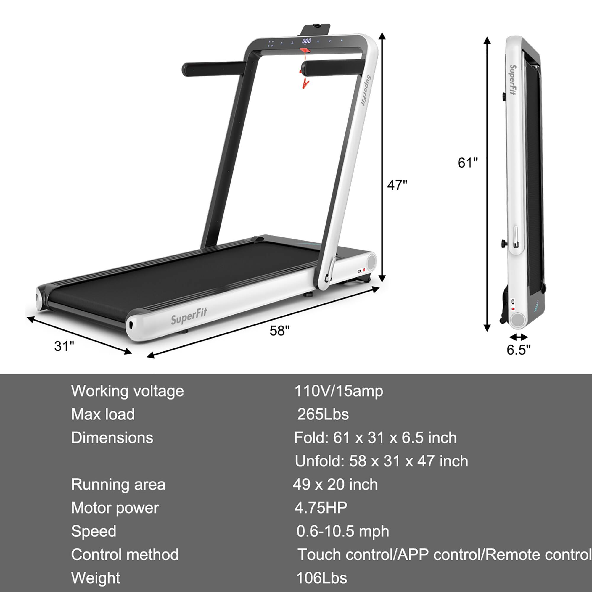 SuperFit 61" 47" 31" SuperFit 58" 6.5" Working voltage Max load Dimensions Running area Motor power Speed Control method Weight 110V/15amp 265Lbs Fold: 61 x 31 X 6.5 inch Unfold: 58 x 31 X 47 inch 49 x 20 inch 4.75HP 0.6-10.5 mph Touch control/APP control/Remote control 106Lbs