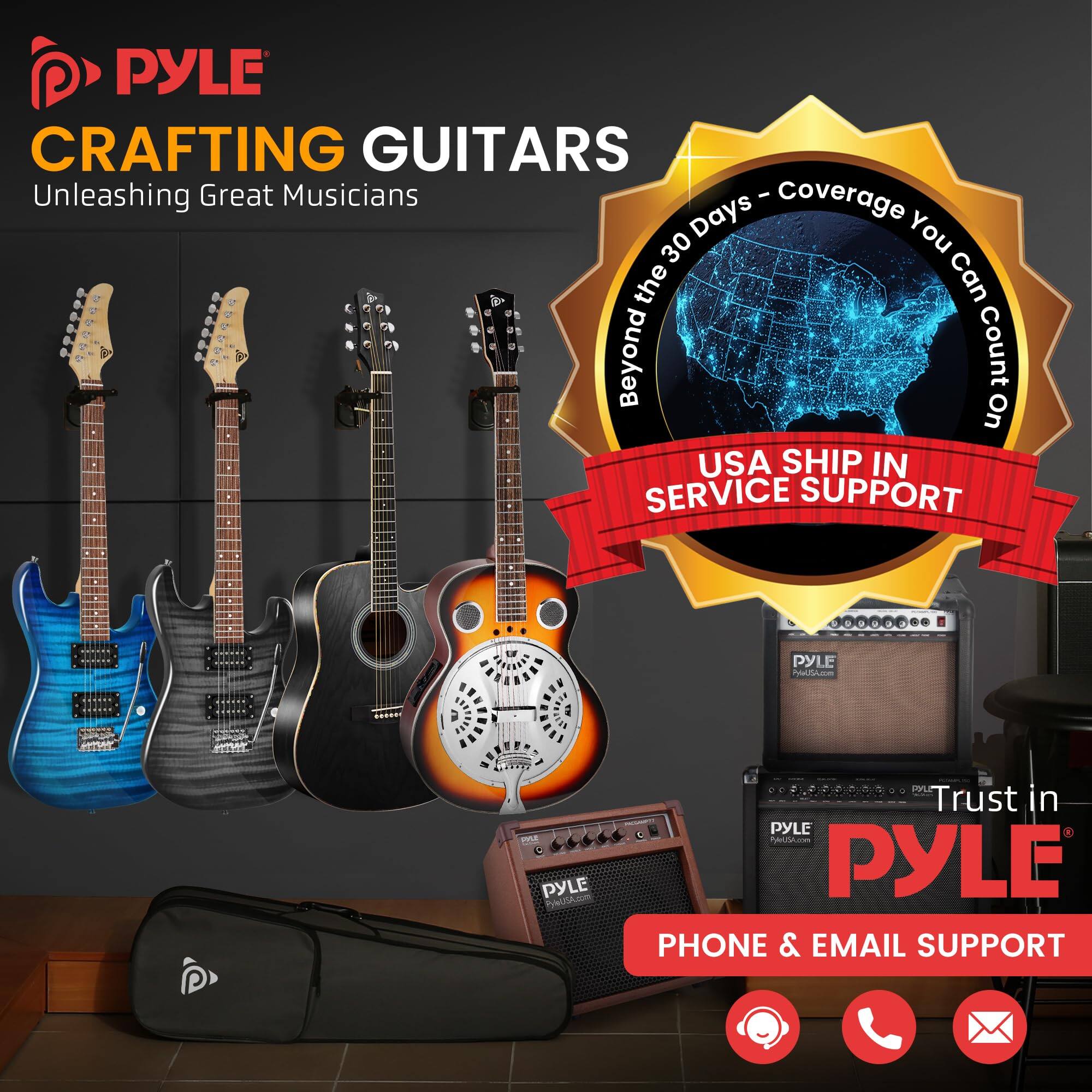 PYLE CRAFTING GUITARS  
Unleashing Great Musicians  

Beyond the 30 Days - Coverage You Can Count On  

USA SHIP IN SERVICE SUPPORT  

Trust in PYLE  

PHONE & EMAIL SUPPORT