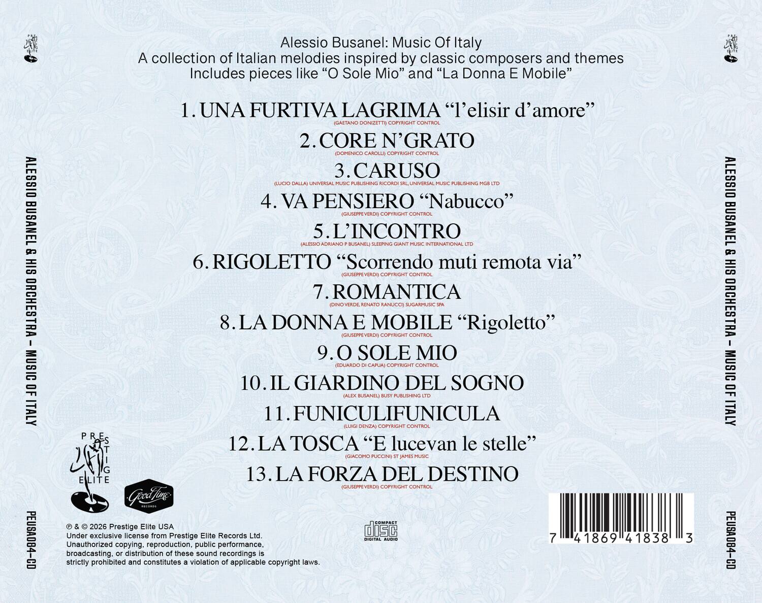 Alessio Busanel: Music Of Italy  
A collection of Italian melodies inspired by classic composers and themes  
Includes pieces like "O Sole Mio" and "La Donna E Mobile"  

ALESSIO BUSANEL & HIS ORCHESTRA  
MUSIC OF ITALY  
PEUSA084-CO  

1. UNA FURTIVA LAGRIMA "l'elisir d'amore"  
(GAETANO DONIZETTI) COPYRIGHT CONTROL  

2. CORE N'GRATO  
(DOMENICO CAROLLI) COPYRIGHT CONTROL  

3. CARUSO  
(LUCA DALLA) UNIVERSAL MUSIC PUBLISHING MGB LTD  

4. VA PENSEIERO "Nabucco"  
(GIUSEPPE VERDI) COPYRIGHT CONTROL  

5. L'INCONTRIO  
(ALESSIO ADRIANO BUSANEL) SLEEPING GIANT MUSIC INTERNATIONAL LTD  

6. RIGOLETTO "Scorrendo muti remota via"  
(GIUSEPPE VERDI) COPYRIGHT CONTROL  

7. ROMANTICA  
(DINO VERDE, RENATO RANUCCI) SUGARMUSIC SPA  

8. LA DONNA E MOBILE