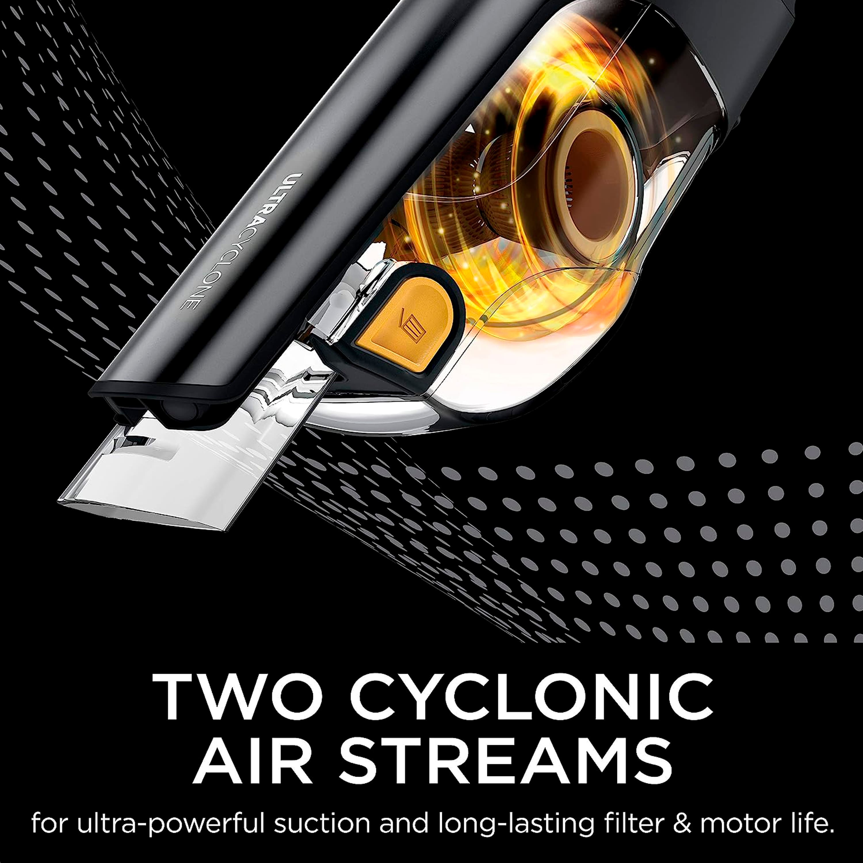UltraCyclone Two Cyclonic Air Streams for ultra-powerful suction and long-lasting filter & motor life.