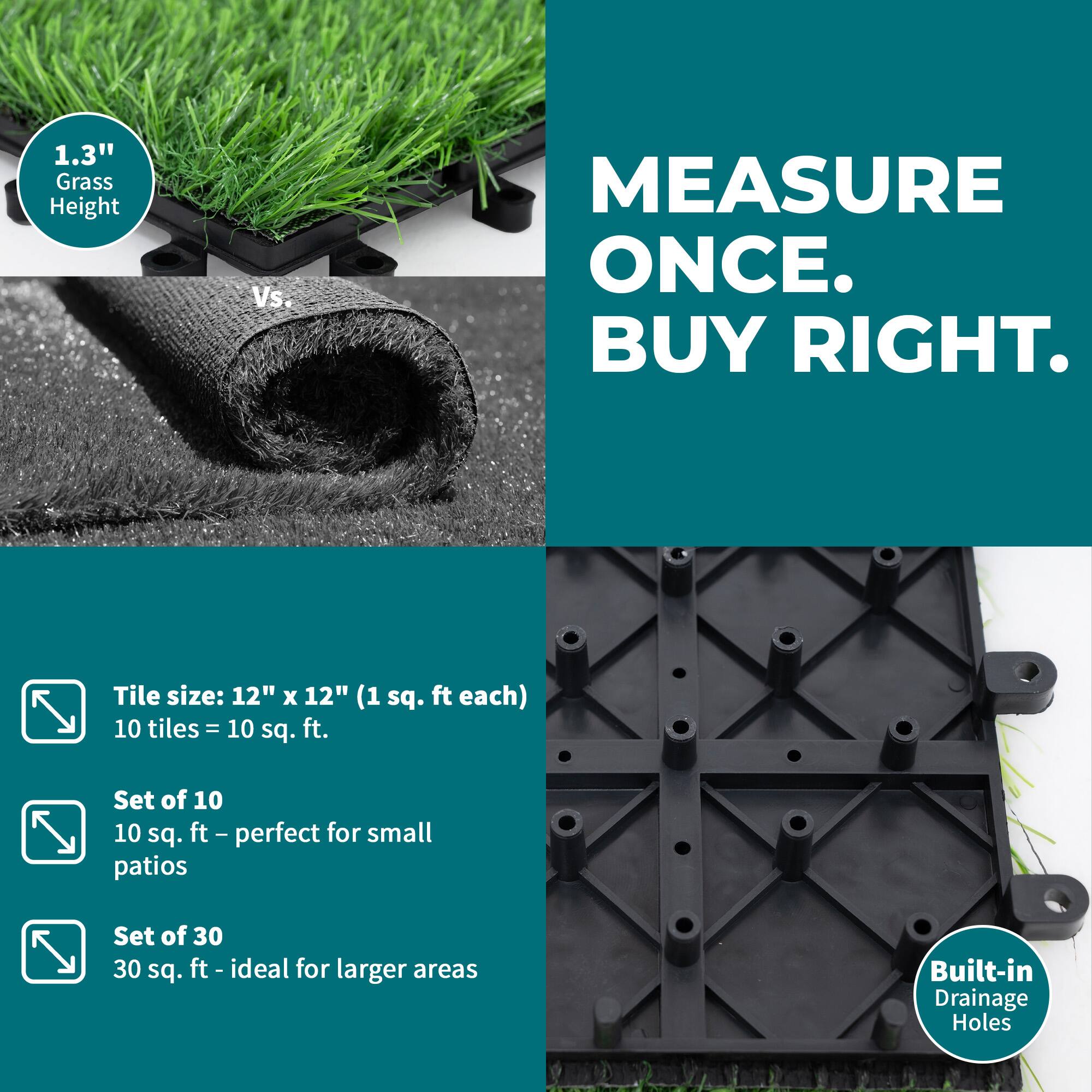 1.3" Grass Height Vs. MEASURE ONCE. BUY RIGHT.  
Tile size: 12" x 12" (1 sq. ft each)  
10 tiles = 10 sq. ft.  
Set of 10  
10 sq. ft - perfect for small patios  
Set of 30  
30 sq. ft - ideal for larger areas  
Built-in Drainage Holes