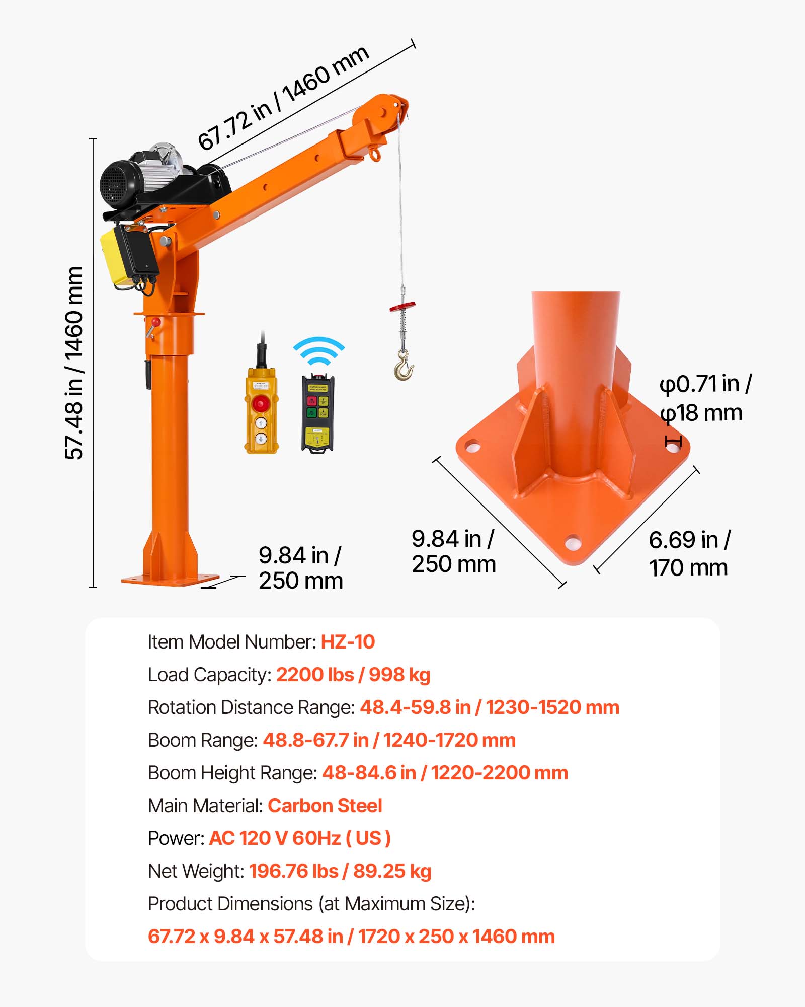 mm / 1460 in 67.72  
mm 1460 / in 57.48  
0.71in/ 18 mm  
9.84 in 250 mm  
9.84 in/ 250 mm  
6.69 in/ 170 mm  
Item Model Number: HZ-10  
Load Capacity: 2200 lbs /998 kg  
Rotation Distance Range: 48.4-59.8 in 1230-1520 mm  
Boom Range: 48.8-67.7 in 1240-1720 mm  
Boom Height Range: 48-84.6 in 1220-2200 mm  
Main Material: Carbon Steel  
Power: AC 120 V 60Hz (US)  
Net Weight: 196.76 lbs 89.25 kg  
Product Dimensions (at Maximum Size): 67.72 X 9.84 X 57.48 in 1720 X 25