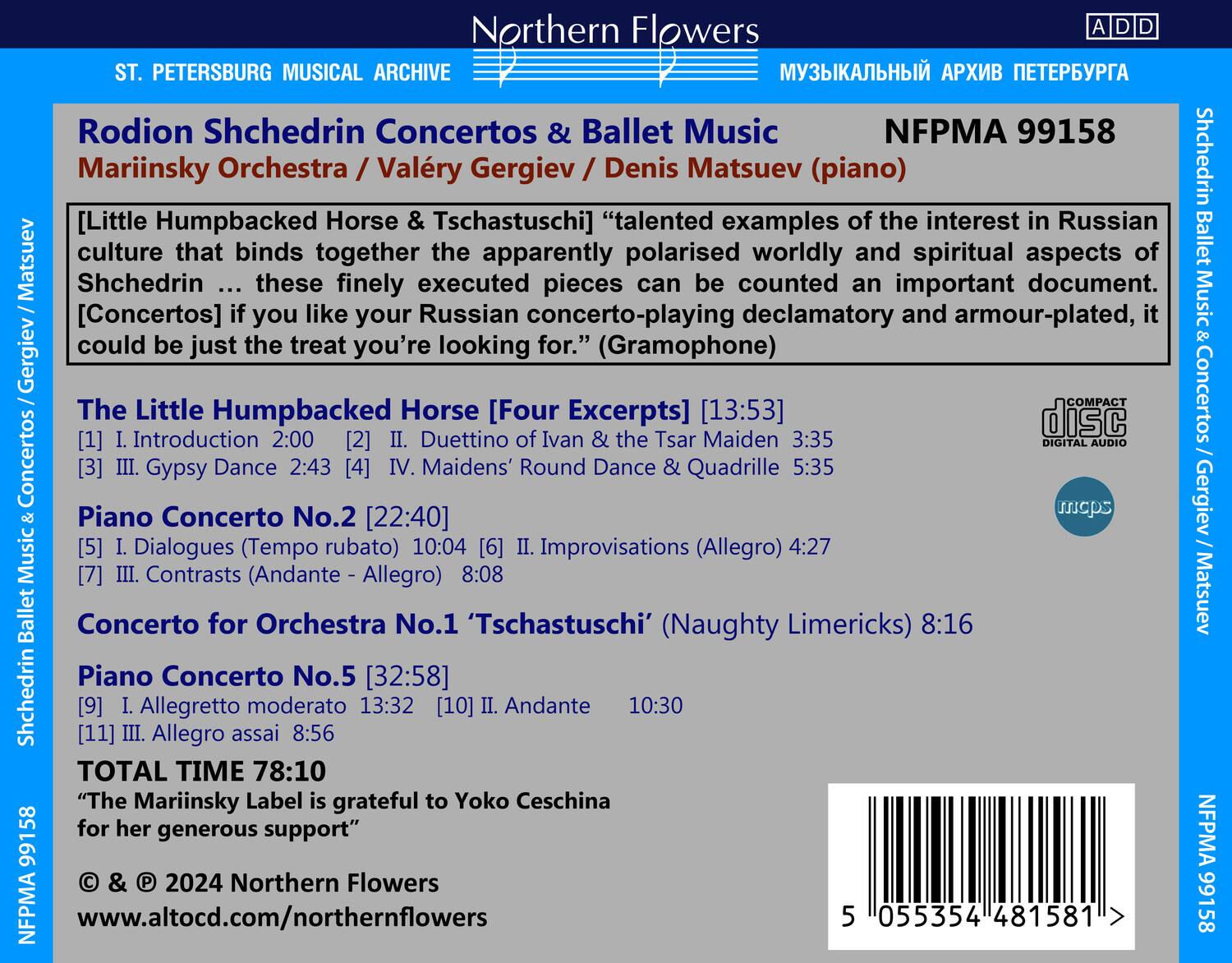 **Northern Flowers**

**ST. PETERSBURG MUSICAL ARCHIVE**

**Rodion Shchedrin Concertos & Ballet Music**

**Mariinsky Orchestra / Valery Gergiev / Denis Matsuev (piano)**

**NFPMA 99158**

**"talented examples of the interest in Russian culture that binds together the apparently polarised worldly and spiritual aspects of Shchedrin ... these finely executed pieces can be counted an important document. [Concertos] if you like your Russian concerto-playing declamatory and armour-plated, it could be just the treat you're looking for." (Gramophone)**

**The Little Humpbacked Horse [Four Excerpts] [13:53]**

1. I. Introduction 2:00  
2. II. Duetto of Ivan & the Tsar Maiden 3:35  
3. III. Gypsy Dance 2:43  
4. IV. Maidens' Round Dance & Quadrille 5:35  

**Piano Concerto No.2 [22:40]**

5. I. Dialogues (Tempo rubato) 10:04  
6.