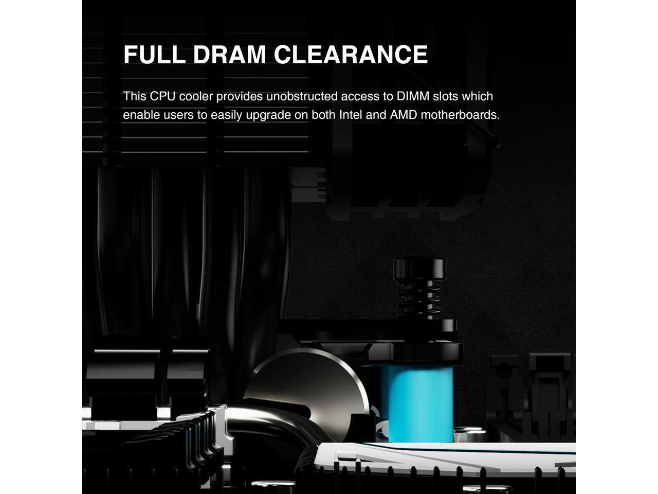 FULL DRAM CLEARANCE

This CPU cooler provides unobstructed access to DIMM slots which enable users to easily upgrade on both Intel and AMD motherboards.