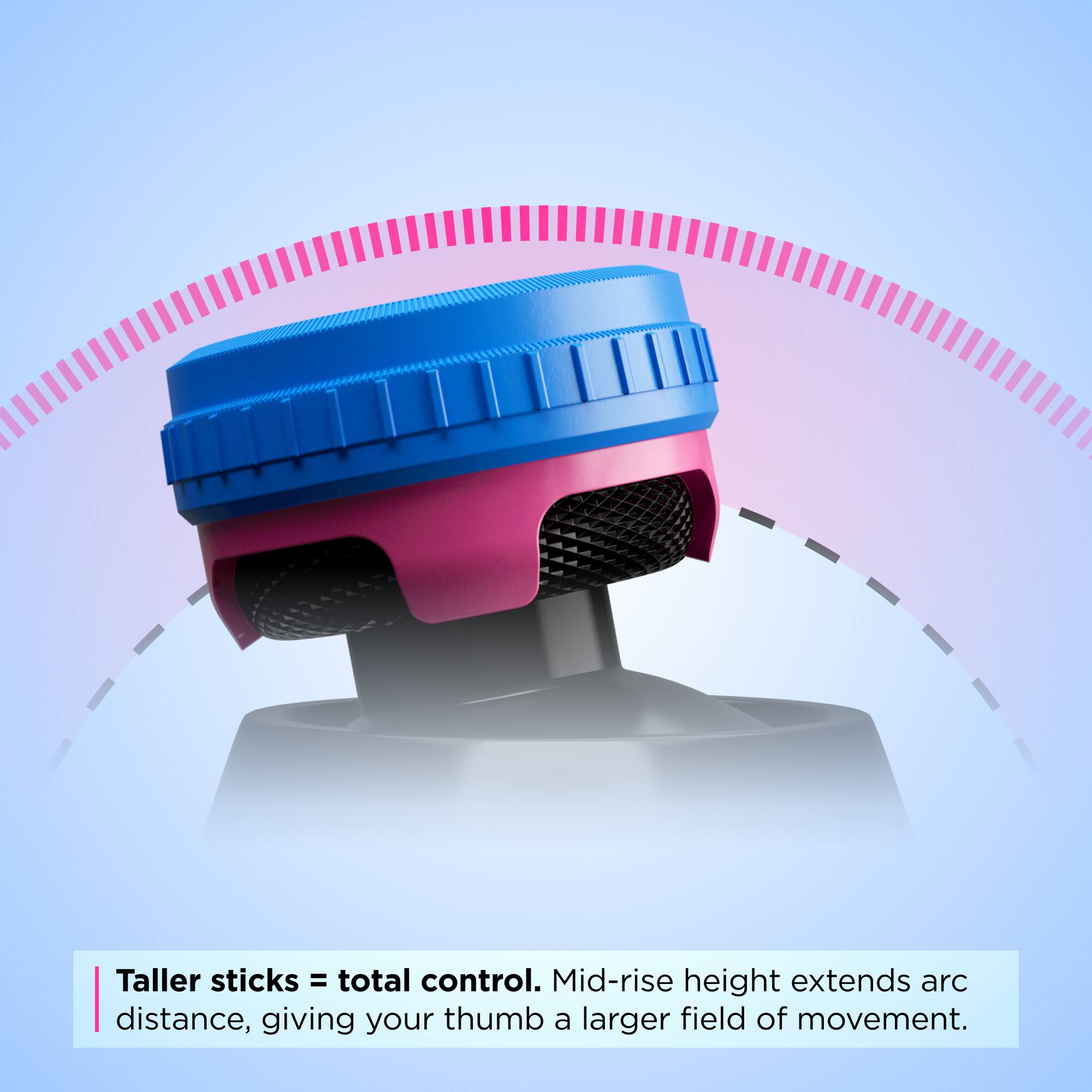 Taller sticks = total control. Mid-rise height extends arc distance, giving your thumb a larger field of movement.