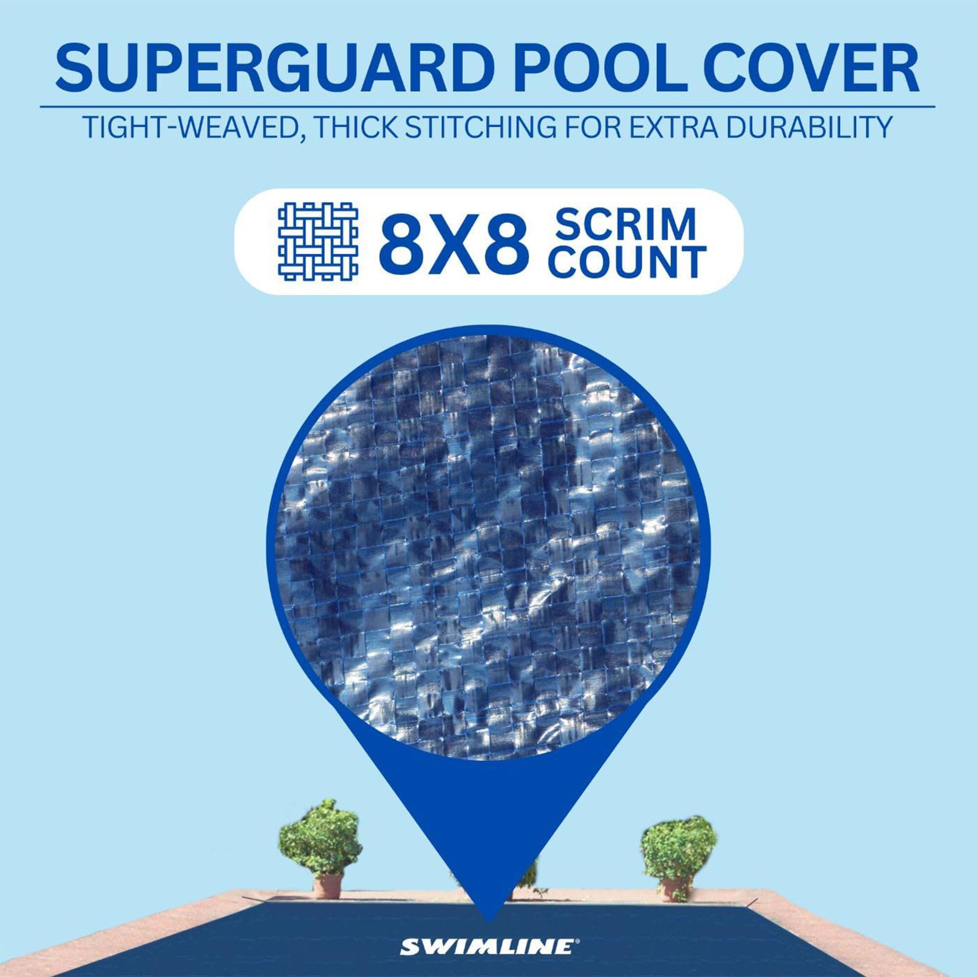 SUPERGUARD POOL COVER  
TIGHT-WEAVED, THICK STITCHING FOR EXTRA DURABILITY  
8X8 SCRIM COUNT  
SWIMLINE