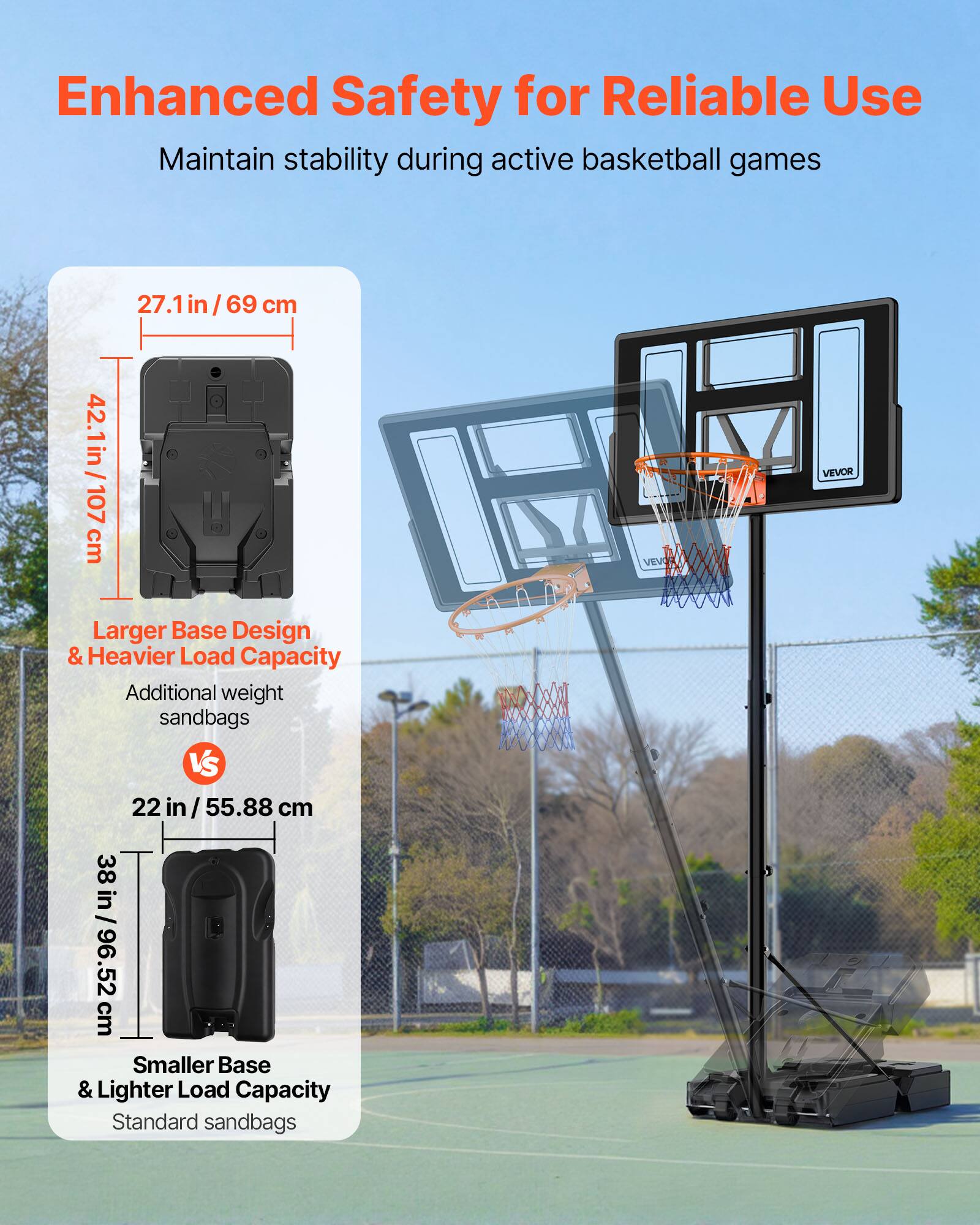 Enhanced Safety for Reliable Use  
Maintain stability during active basketball games  

42.1 in / 107 cm  
27.1 in / 69 cm  

Larger Base Design & Heavier Load Capacity  
Additional weight sandbags  

VS  

22 in / 55.88 cm  
38 in / 96.52 cm  

Smaller Base & Lighter Load Capacity  
Standard sandbags