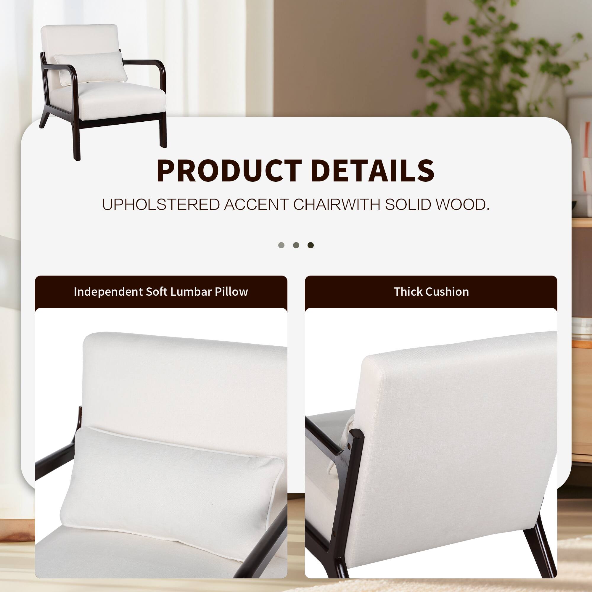 PRODUCT DETAILS  
UPHOLSTERED ACCENT CHAIR WITH SOLID WOOD.  

- Independent Soft Lumbar Pillow  
- Thick Cushion