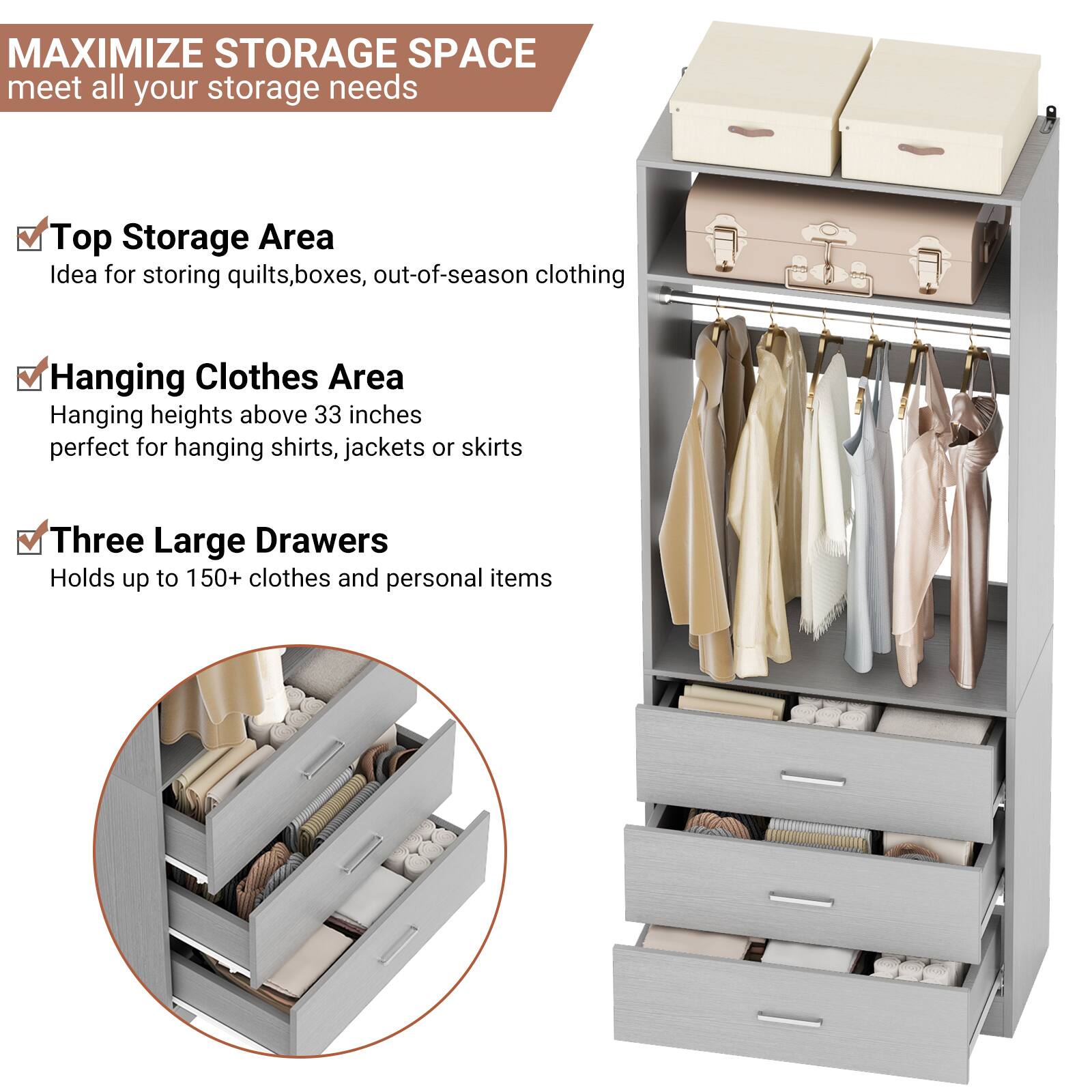 MAXIMIZE STORAGE SPACE  
meet all your storage needs

- Top Storage Area  
  Idea for storing quilts, boxes, out-of-season clothing

- Hanging Clothes Area  
  Hanging heights above 33 inches  
  perfect for hanging shirts, jackets or skirts

- Three Large Drawers  
  Holds up to 150+ clothes and personal items