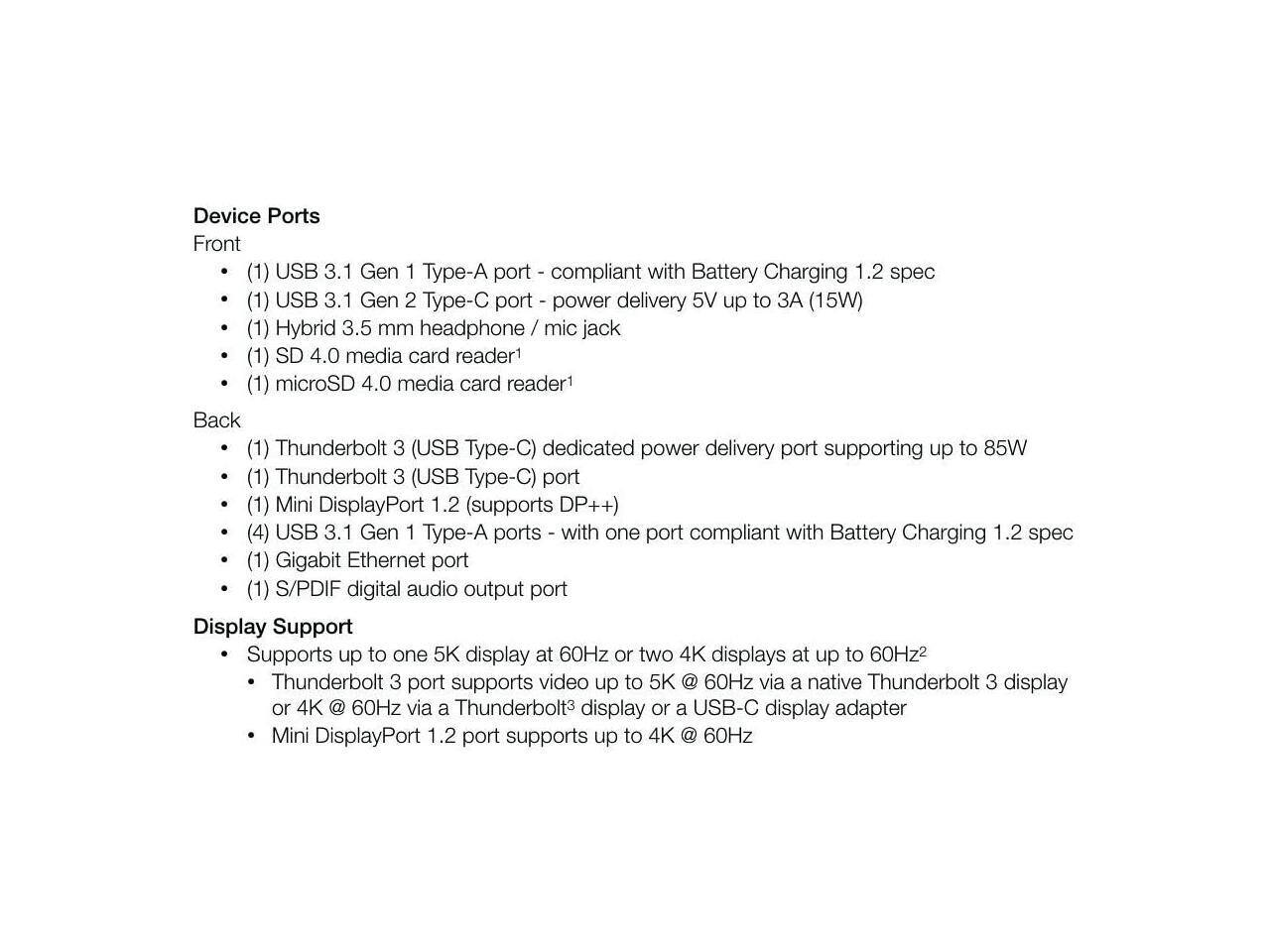 Device Ports

Front
- (1) USB 3.1 Gen 1 Type-A port - compliant with Battery Charging 1.2 spec
- (1) USB 3.1 Gen 2 Type-C port - power delivery 5V up to 3A (15W)
- (1) Hybrid 3.5 mm headphone / mic jack
- (1) SD 4.0 media card reader1
- (1) microSD 4.0 media card reader1

Back
- (1) Thunderbolt 3 (USB Type-C) dedicated power delivery port supporting up to 85W
- (1) Thunderbolt 3 (USB Type-C) port
- (1) Mini DisplayPort 1.2 (supports DP++)
- (4) USB 3.1 Gen 1 Type-A ports - with one port compliant with Battery Charging 1.2 spec
- (1) Gigabit Ethernet port
- (1) S/PDIF digital audio output port

Display Support
- Supports up to one 5K display at 60Hz or two 4K displays at up to 60Hz2
- Thunderbolt 3 port supports video up to
