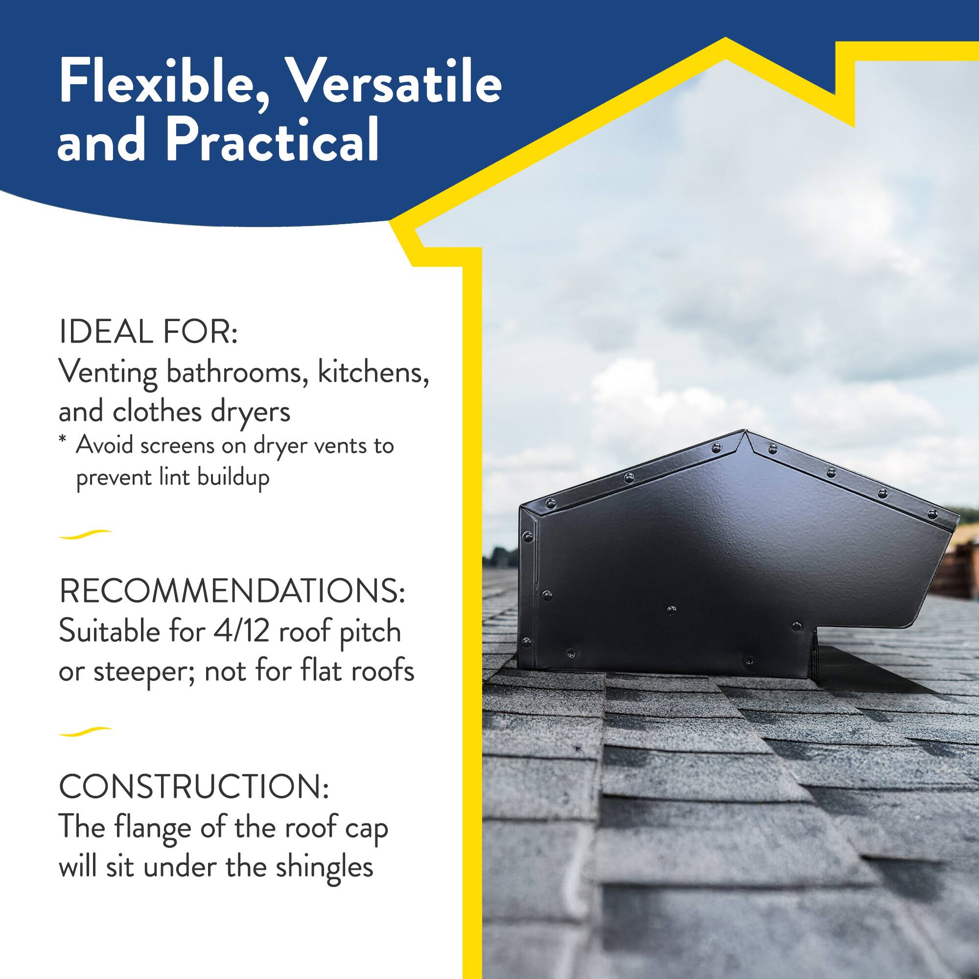 Flexible, Versatile and Practical

IDEAL FOR:
Venting bathrooms, kitchens, and clothes dryers
* Avoid screens on dryer vents to prevent lint buildup

RECOMMENDATIONS:
Suitable for 4/12 roof pitch or steeper; not for flat roofs

CONSTRUCTION:
The flange of the roof cap will sit under the shingles