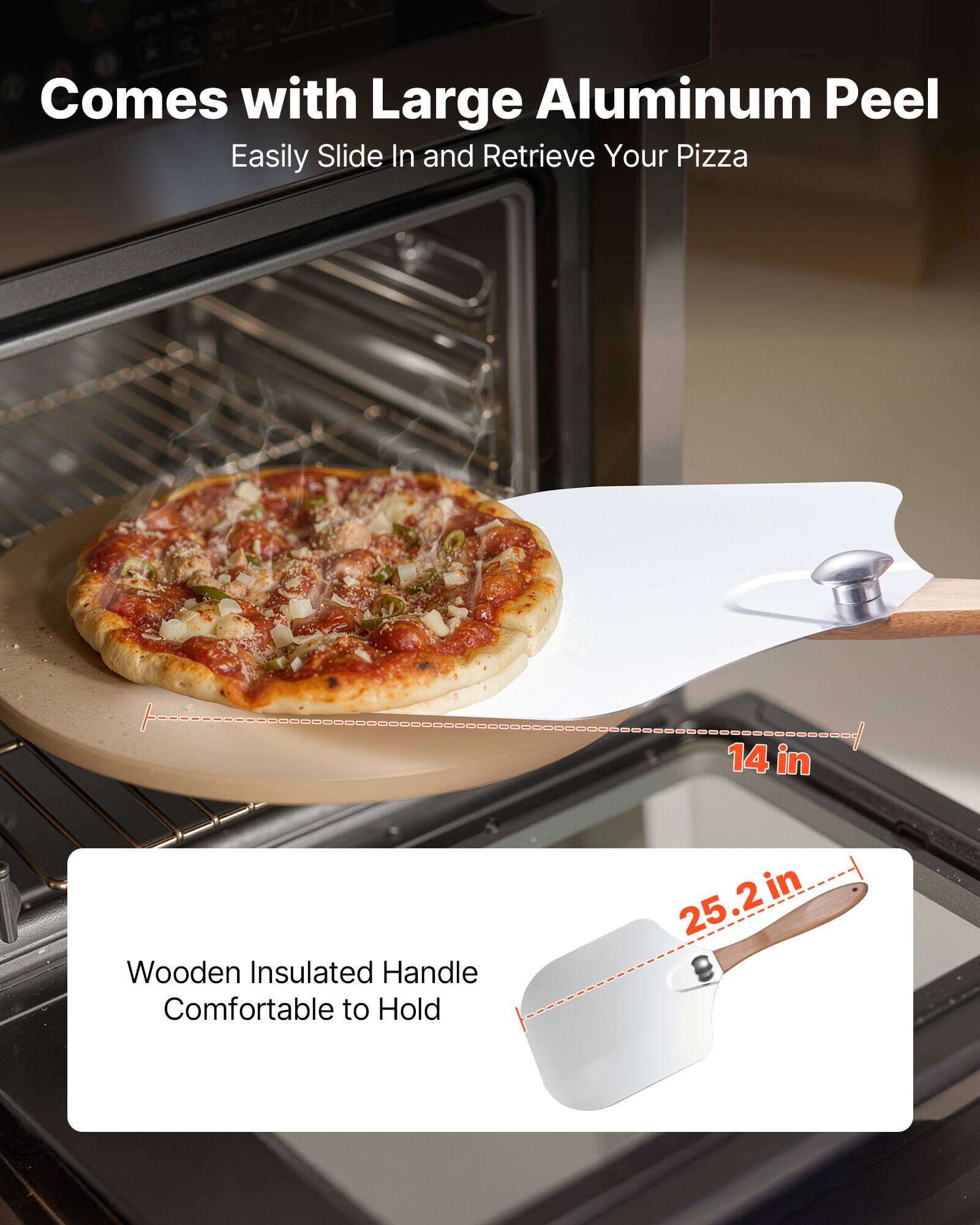 Comes with Large Aluminum Peel  
Easily Slide In and Retrieve Your Pizza  

14 in  
25.2 in  

Wooden Insulated Handle  
Comfortable to Hold