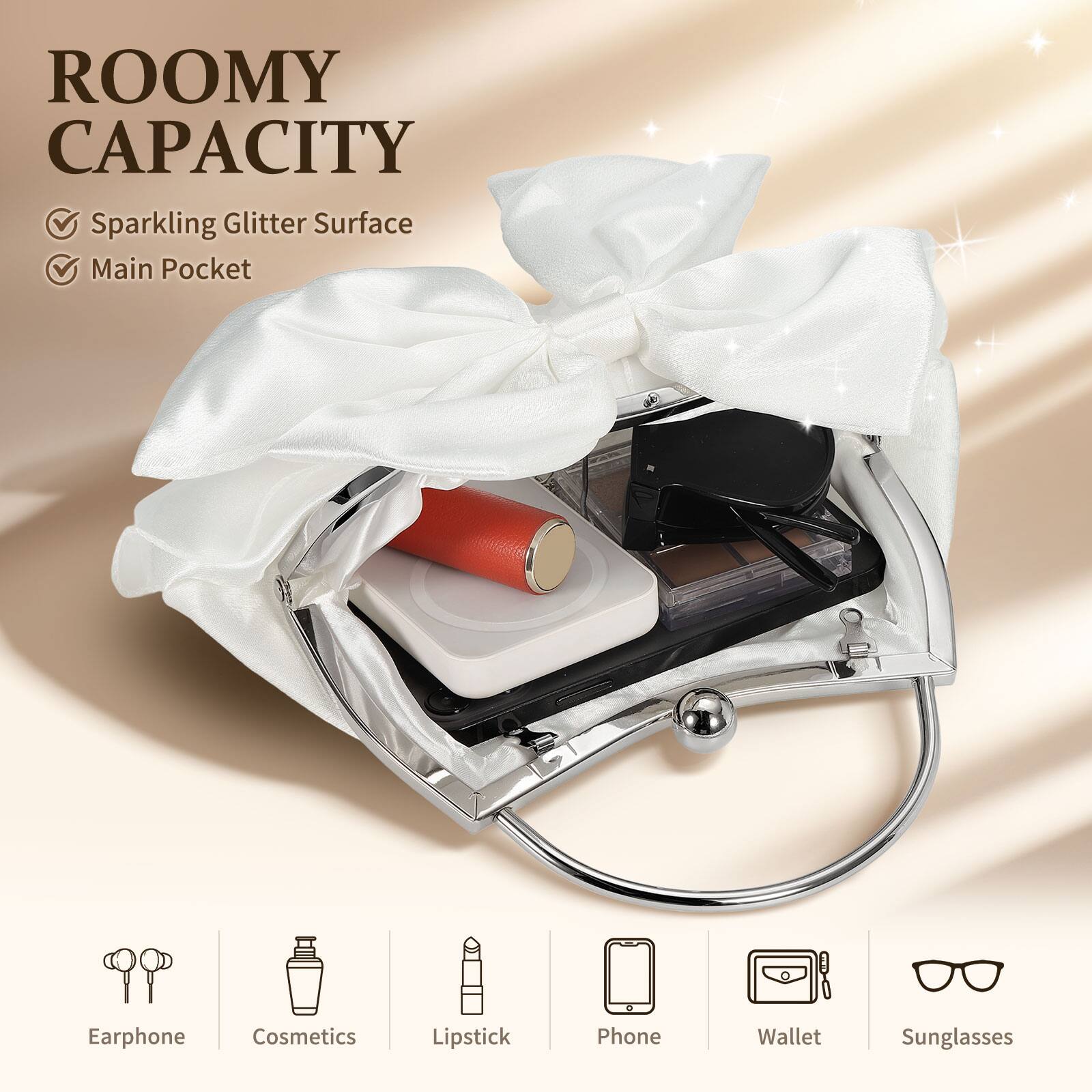 ROOMY CAPACITY  
- Sparkling Glitter Surface  
- Main Pocket  

Earphone  
Cosmetics  
Lipstick  
Phone  
Wallet  
Sunglasses