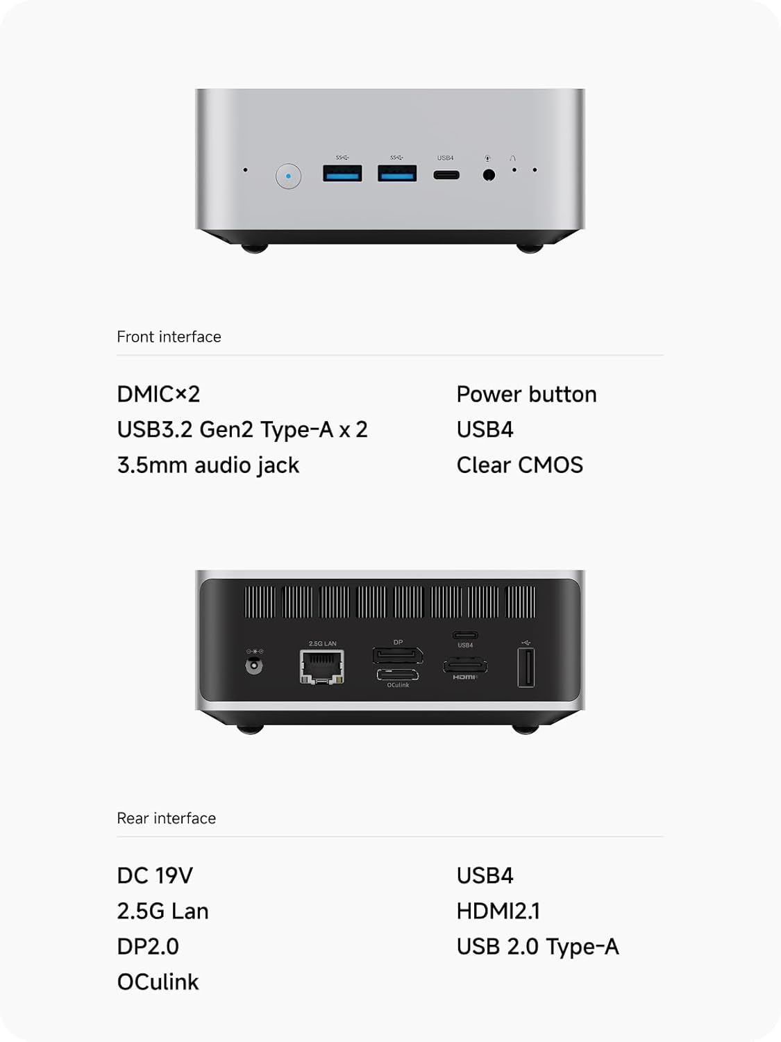 Front interface:
- DMICx2
- USB3.2 Gen2 Type-A x 2
- 3.5mm audio jack
- Power button
- USB4
- Clear CMOS

Rear interface:
- DC 19V
- 2.5G Lan
- DP2.0
- OCulink
- USB4
- HDMI2.1
- USB 2.0 Type-A