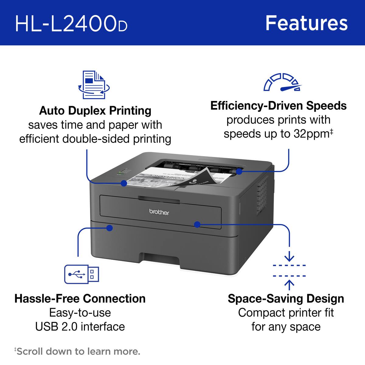 HL-L2400D Features:

1. Auto Duplex Printing: saves time and paper with efficient double-sided printing
2. Efficiency-Driven Speeds: produces prints with speeds up to 32ppm+
3. Hassle-Free Connection: easy-to-use USB 2.0 interface
4. Space-Saving Design: compact printer fit for any space
5. Hassle-Free Connection: easy-to-use USB 2.0 interface
6. Space-Saving Design: compact printer fit for any space
7. Hassle-Free Connection: easy-to-use USB 2.0 interface
8. Space-Saving Design: compact printer fit for any space
9. Hassle-Free Connection: easy-to-use USB 2.0 interface
10. Space-Saving Design: compact printer fit for any space

Note: The text is already correct, but it has been grouped for better readability.