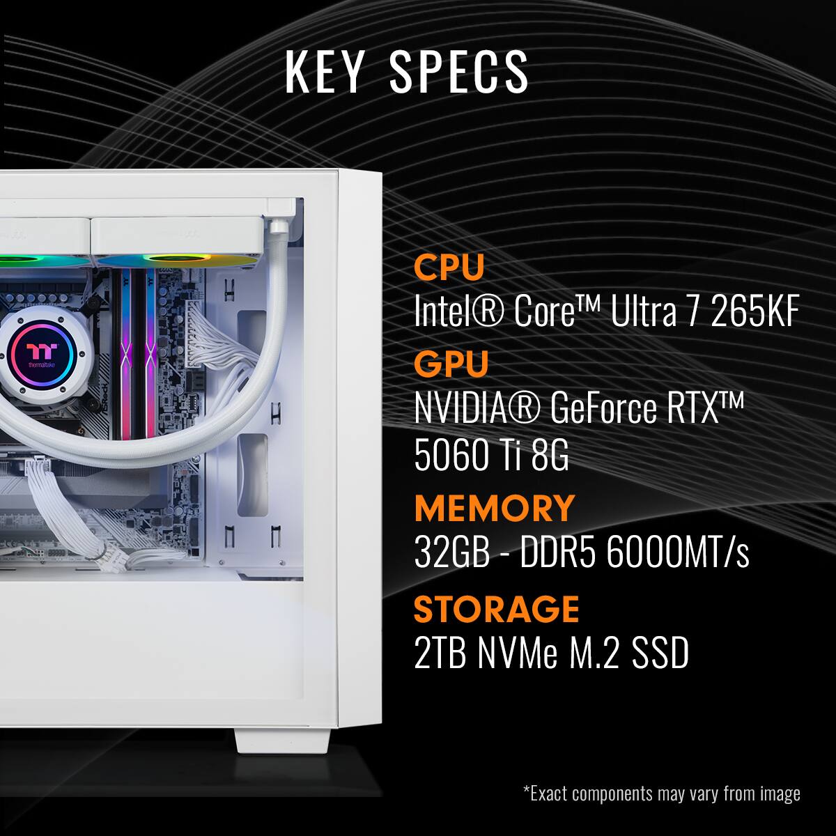 KEY SPECS
CPU - Intel® Core™ Ultra 7 265KF
GPU - NVIDIA® GeForce RTX™ 5060 Ti 8G
MEMORY - 32GB - DDR5 6000MT/s
STORAGE - 2TB NVMe M.2 SSD
*Exact components may vary from image