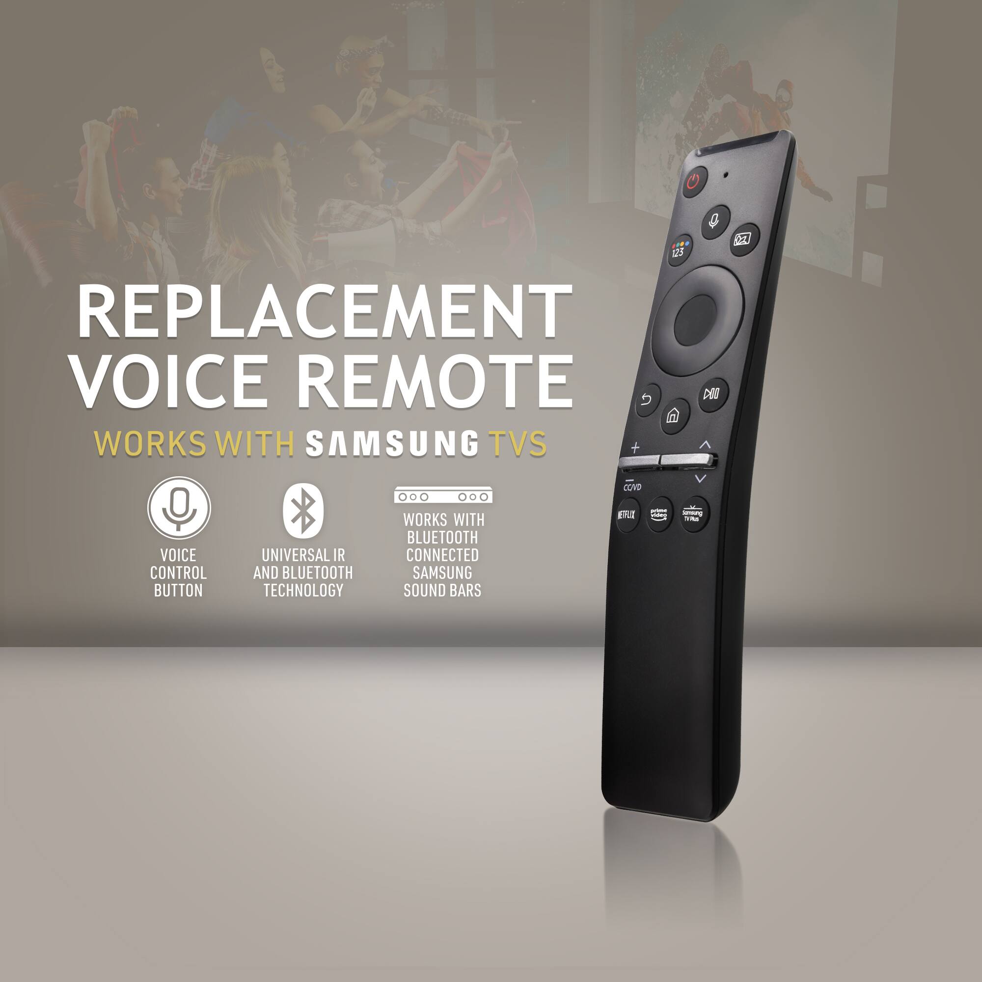 REPLACEMENT VOICE REMOTE  
WORKS WITH SAMSUNG TVs  

- VOICE CONTROL BUTTON  
- UNIVERSAL IR AND BLUETOOTH TECHNOLOGY  
- WORKS WITH BLUETOOTH CONNECTED SAMSUNG SOUND BARS