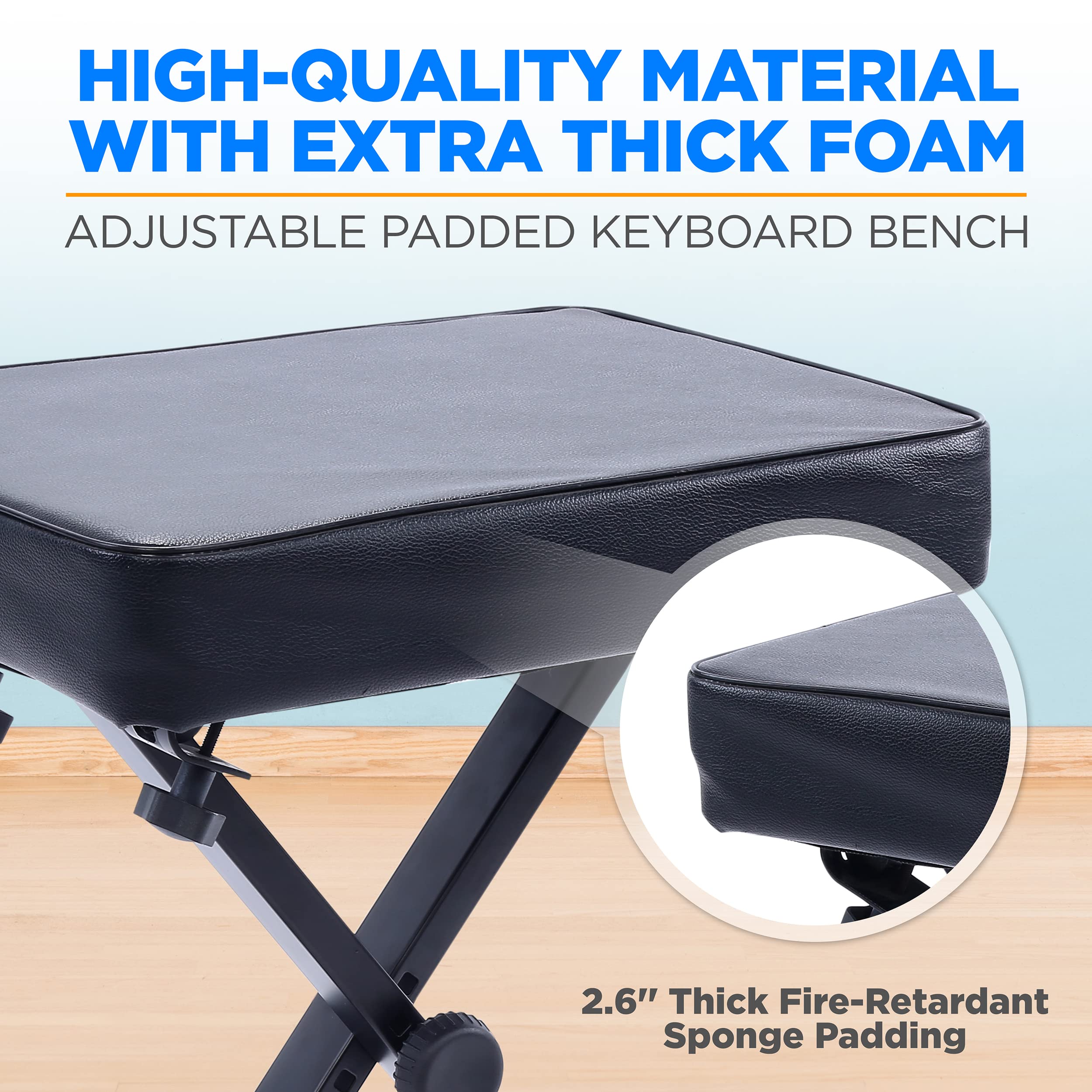 HIGH-QUALITY MATERIAL WITH EXTRA THICK FOAM  
ADJUSTABLE PADDED KEYBOARD BENCH  

2.6" Thick Fire-Retardant Sponge Padding