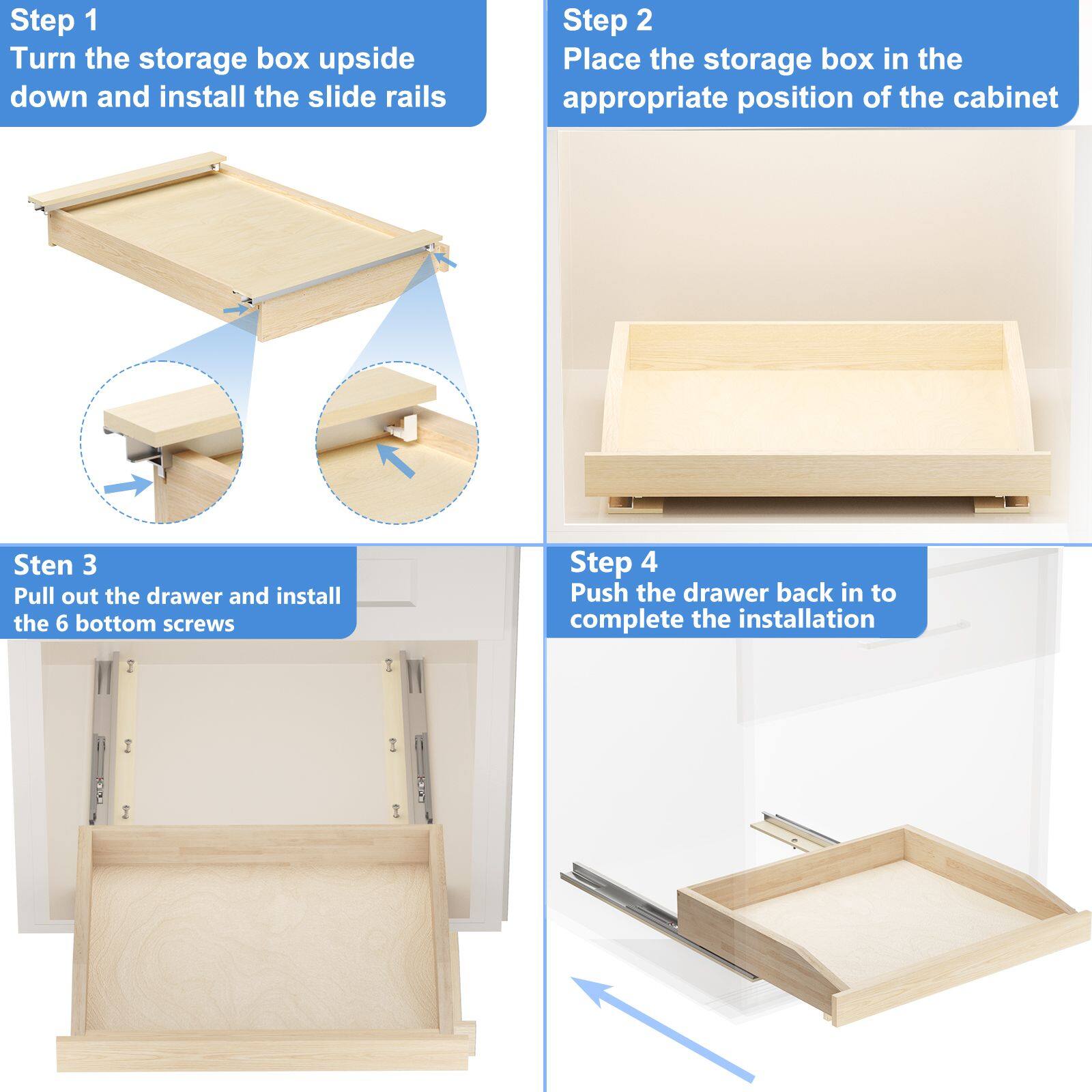 Step 1  
Turn the storage box upside down and install the slide rails

Step 2  
Place the storage box in the appropriate position of the cabinet

Step 3  
Pull out the drawer and install the 6 bottom screws

Step 4  
Push the drawer back in to complete the installation