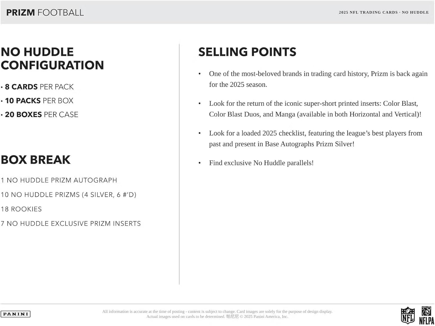 **PRIZM FOOTBALL**

**NO HUDDLE CONFIGURATION**

- 8 CARDS PER PACK
- 10 PACKS PER BOX
- 20 BOXES PER CASE

**BOX BREAK**

- 1 NO HUDDLE PRIZM AUTOGRAPH
- 10 NO HUDDLE PRIZMS (4 SILVER, 6 #'D)
- 18 ROOKIES
- 7 NO HUDDLE EXCLUSIVE PRIZM INSERTS

**SELLING POINTS**

- One of the most-beloved brands in trading card history, Prizm is back again for the 2025 season.
- Look for the return of the iconic super-short printed inserts: Color Blast, Color Blast Duos, and Manga (available in both Horizontal and Vertical)!
- Look for a loaded 2025 checklist, featuring the league's best players from past and present in Base Autographs Prizm Silver!
- Find exclusive No Huddle parallels!

All information is accurate at the time of posting - content is subject to change. Card images are solely for the purpose of design display. Actual images used on cards to be determined.

© 2025 Panini America,