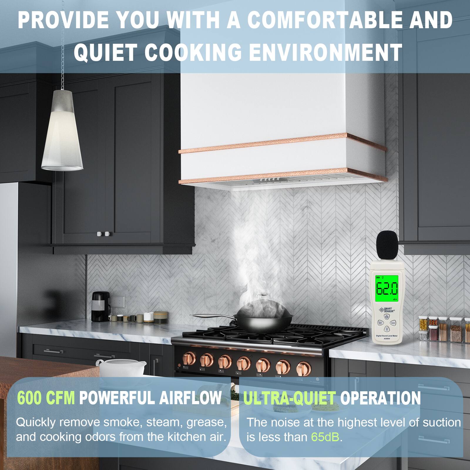 PROVIDE YOU WITH A COMFORTABLE AND QUIET COOKING ENVIRONMENT

600 CFM POWERFUL AIRFLOW
Quickly remove smoke, steam, grease, and cooking odors from the kitchen air.

ULTRA-QUIET OPERATION
The noise at the highest level of suction is less than 65dB.