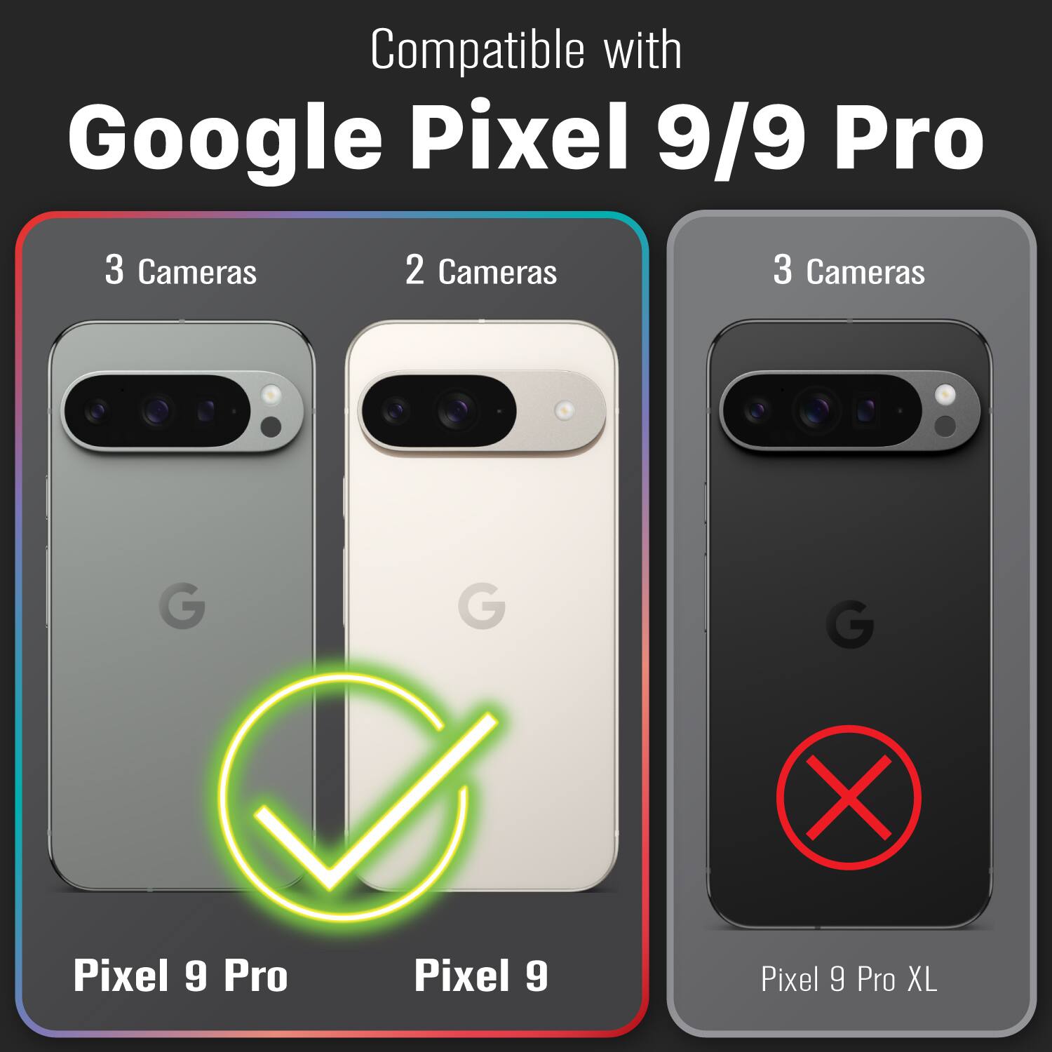 Compatible with Google Pixel 9/9 Pro

3 Cameras
2 Cameras
3 Cameras
G
G
G
Pixel 9 Pro
Pixel 9
Pixel 9 Pro XL