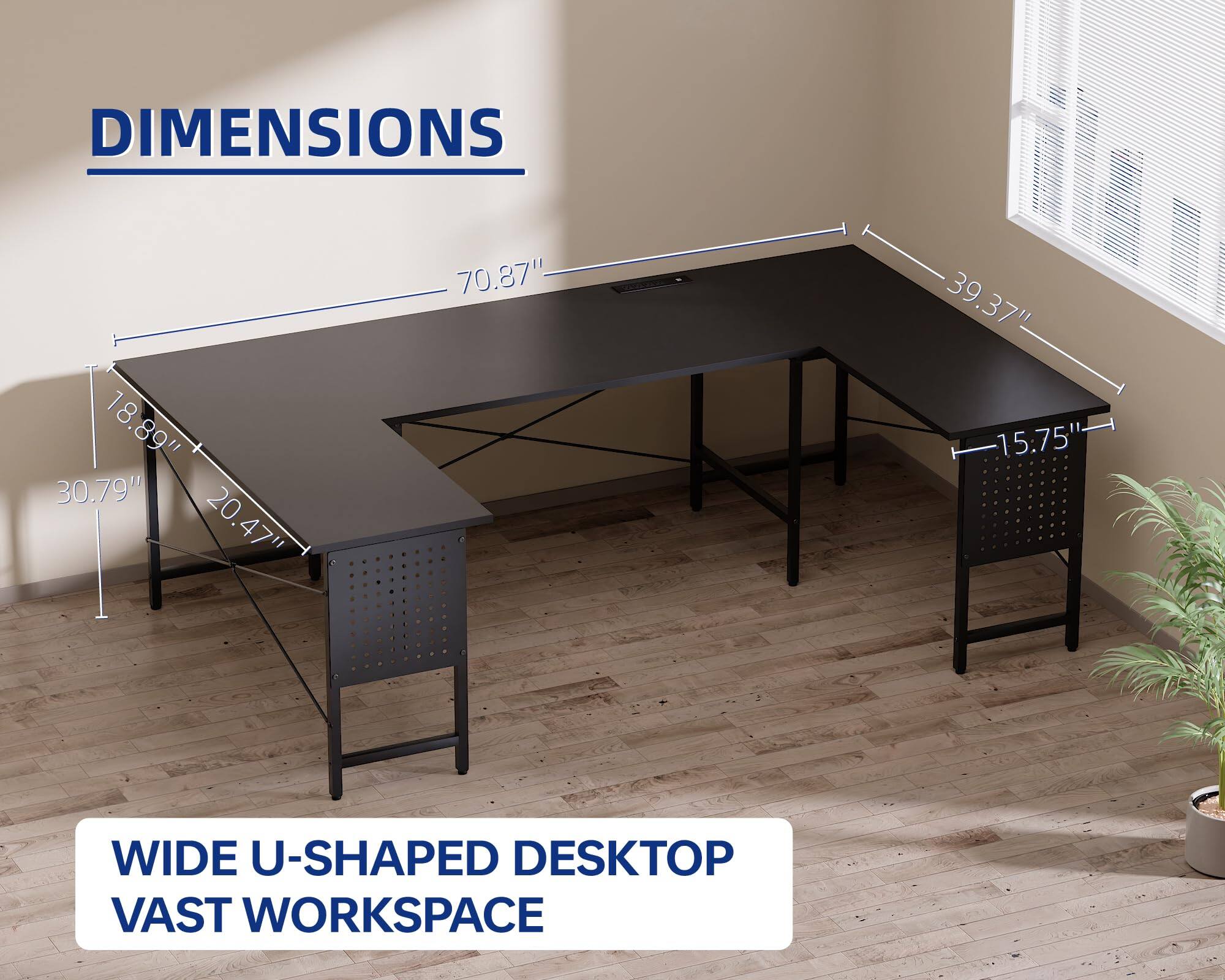 DIMENSIONS  
70.87" x 18.89" x 30.79" x 20.47" x 39.37" x 15.75"  

WIDE U-SHAPED DESKTOP  
VAST WORKSPACE