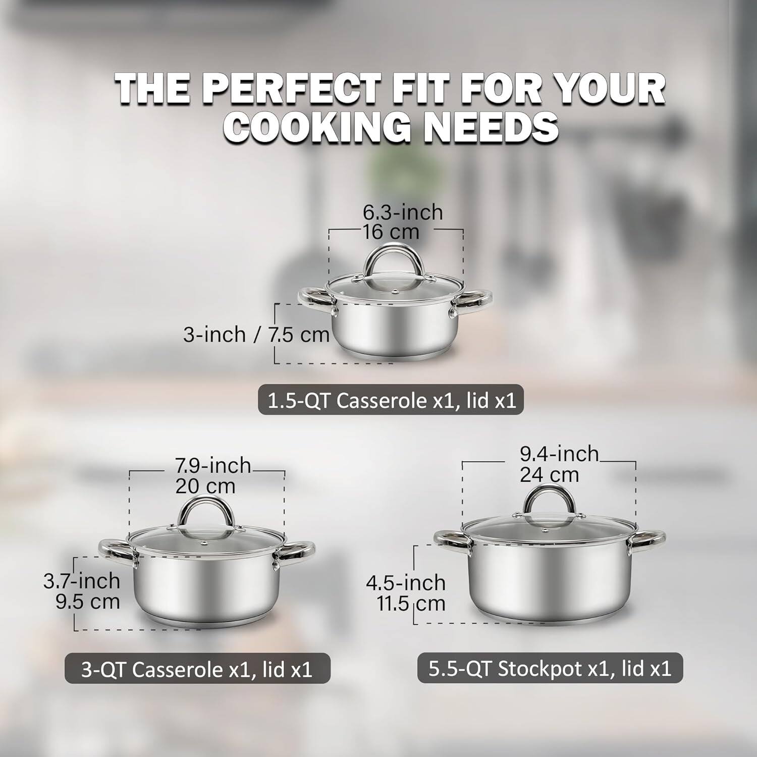 THE PERFECT FIT FOR YOUR COOKING NEEDS

6.3-inch 16 cm
3-inch / 7.5 cm
1.5-QT Casserole x1, lid x1

7.9-inch 20 cm
3.7-inch 9.5 cm
4.5-inch 11.5 cm
3-QT Casserole x1, lid x1

9.4-inch 24 cm
5.5-QT Stockpot x1, lid x1