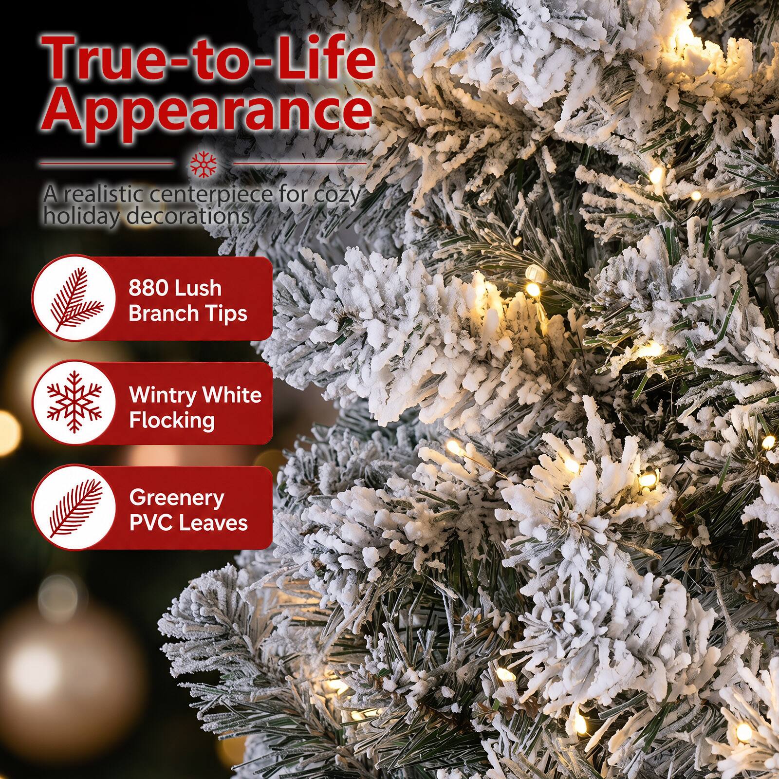 True-to-Life Appearance  
A realistic centerpiece for cozy holiday decorations  
880 Lush Branch Tips  
Wintry White Flocking  
Greenery PVC Leaves